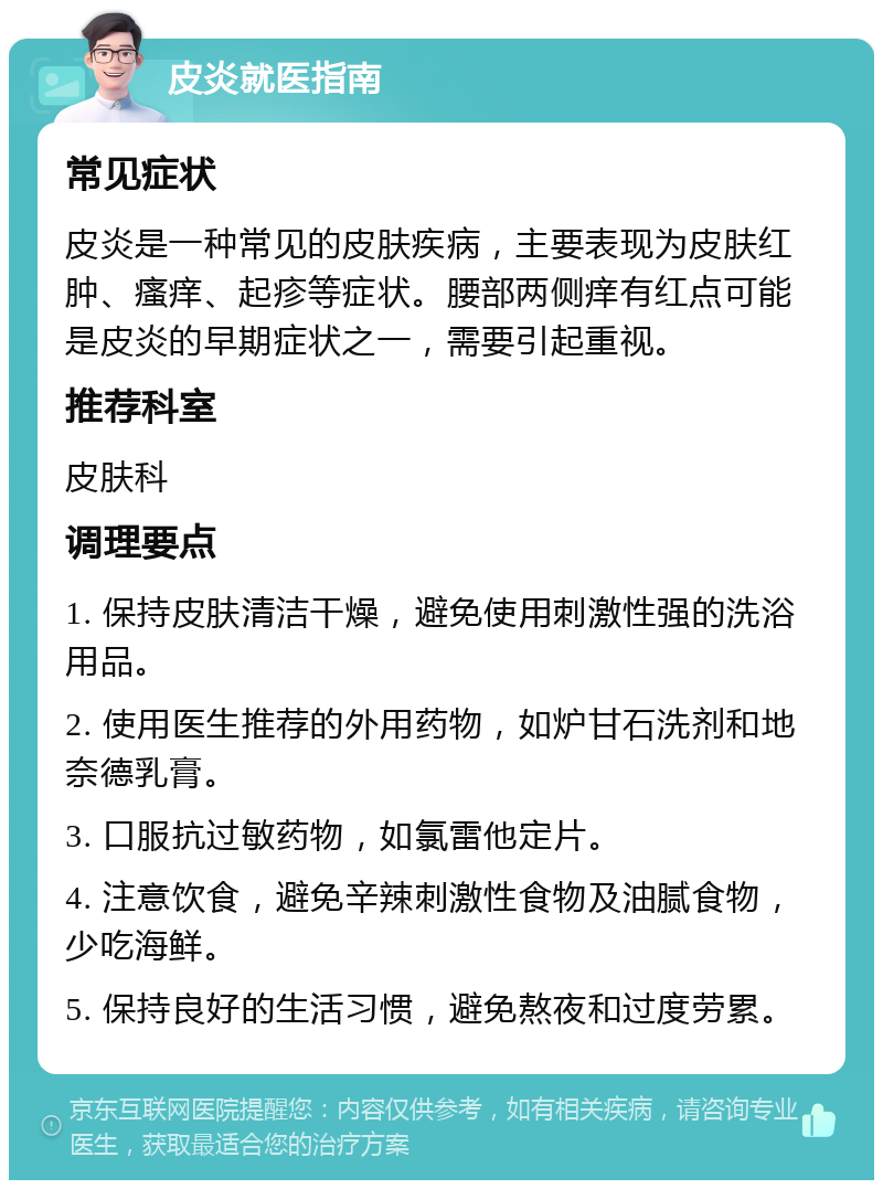 皮炎就医指南 常见症状 皮炎是一种常见的皮肤疾病，主要表现为皮肤红肿、瘙痒、起疹等症状。腰部两侧痒有红点可能是皮炎的早期症状之一，需要引起重视。 推荐科室 皮肤科 调理要点 1. 保持皮肤清洁干燥，避免使用刺激性强的洗浴用品。 2. 使用医生推荐的外用药物，如炉甘石洗剂和地奈德乳膏。 3. 口服抗过敏药物，如氯雷他定片。 4. 注意饮食，避免辛辣刺激性食物及油腻食物，少吃海鲜。 5. 保持良好的生活习惯，避免熬夜和过度劳累。