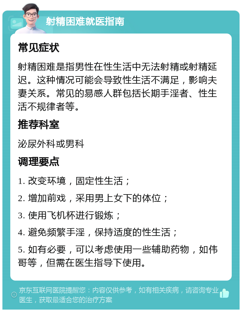 射精困难就医指南 常见症状 射精困难是指男性在性生活中无法射精或射精延迟。这种情况可能会导致性生活不满足，影响夫妻关系。常见的易感人群包括长期手淫者、性生活不规律者等。 推荐科室 泌尿外科或男科 调理要点 1. 改变环境，固定性生活； 2. 增加前戏，采用男上女下的体位； 3. 使用飞机杯进行锻炼； 4. 避免频繁手淫，保持适度的性生活； 5. 如有必要，可以考虑使用一些辅助药物，如伟哥等，但需在医生指导下使用。