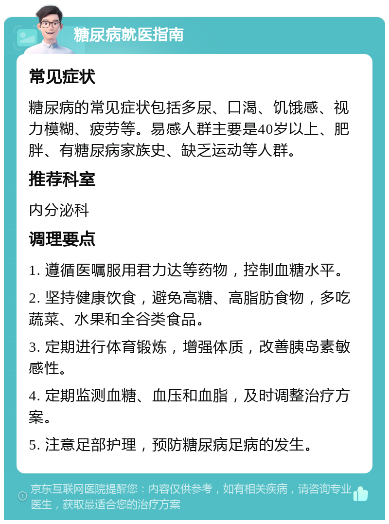 糖尿病就医指南 常见症状 糖尿病的常见症状包括多尿、口渴、饥饿感、视力模糊、疲劳等。易感人群主要是40岁以上、肥胖、有糖尿病家族史、缺乏运动等人群。 推荐科室 内分泌科 调理要点 1. 遵循医嘱服用君力达等药物，控制血糖水平。 2. 坚持健康饮食，避免高糖、高脂肪食物，多吃蔬菜、水果和全谷类食品。 3. 定期进行体育锻炼，增强体质，改善胰岛素敏感性。 4. 定期监测血糖、血压和血脂，及时调整治疗方案。 5. 注意足部护理，预防糖尿病足病的发生。