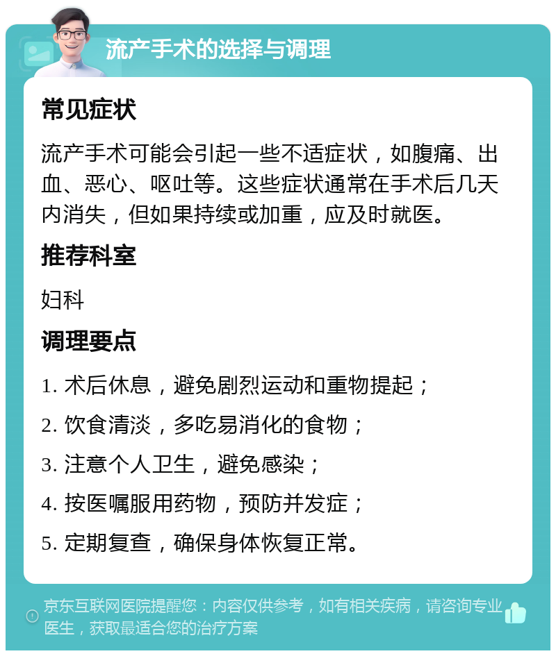 流产手术的选择与调理 常见症状 流产手术可能会引起一些不适症状，如腹痛、出血、恶心、呕吐等。这些症状通常在手术后几天内消失，但如果持续或加重，应及时就医。 推荐科室 妇科 调理要点 1. 术后休息，避免剧烈运动和重物提起； 2. 饮食清淡，多吃易消化的食物； 3. 注意个人卫生，避免感染； 4. 按医嘱服用药物，预防并发症； 5. 定期复查，确保身体恢复正常。