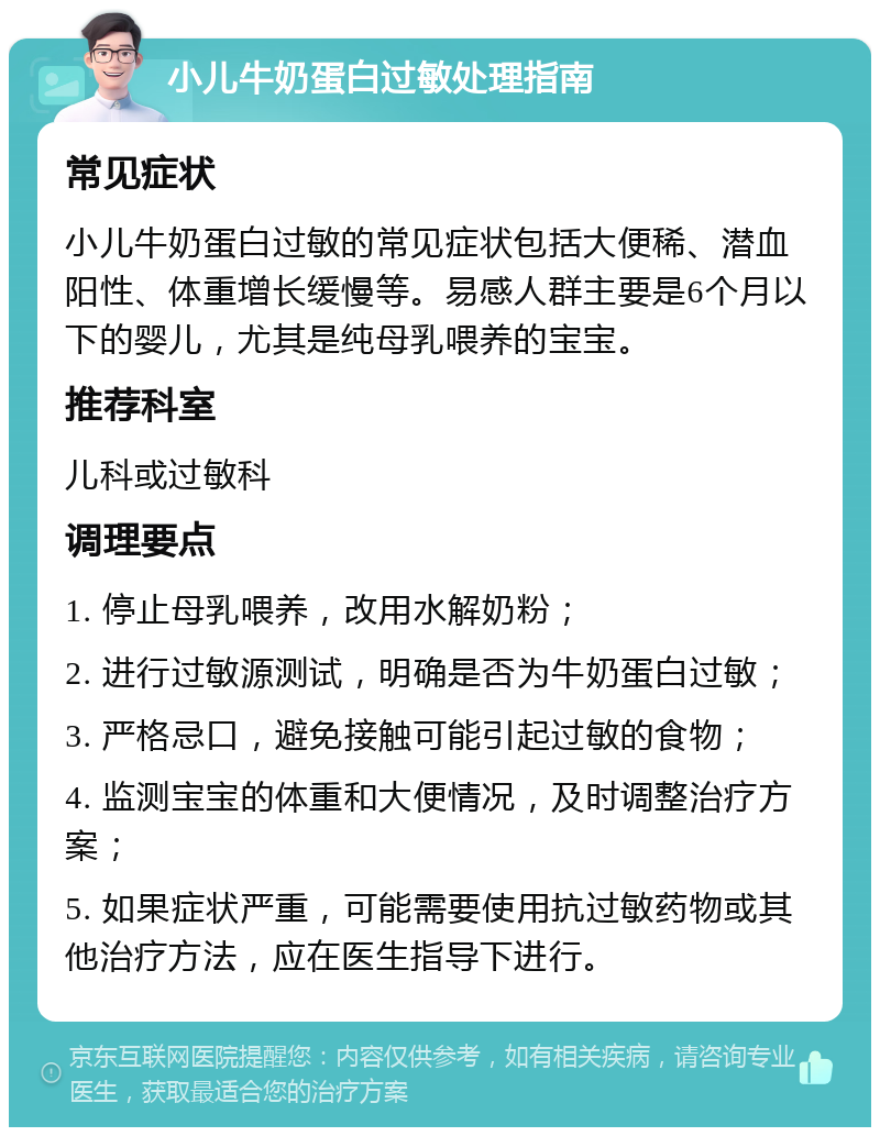 小儿牛奶蛋白过敏处理指南 常见症状 小儿牛奶蛋白过敏的常见症状包括大便稀、潜血阳性、体重增长缓慢等。易感人群主要是6个月以下的婴儿，尤其是纯母乳喂养的宝宝。 推荐科室 儿科或过敏科 调理要点 1. 停止母乳喂养，改用水解奶粉； 2. 进行过敏源测试，明确是否为牛奶蛋白过敏； 3. 严格忌口，避免接触可能引起过敏的食物； 4. 监测宝宝的体重和大便情况，及时调整治疗方案； 5. 如果症状严重，可能需要使用抗过敏药物或其他治疗方法，应在医生指导下进行。