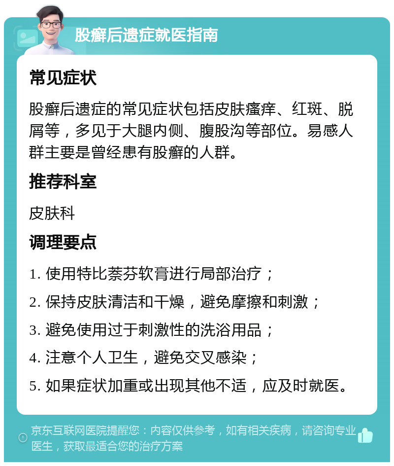 股癣后遗症就医指南 常见症状 股癣后遗症的常见症状包括皮肤瘙痒、红斑、脱屑等，多见于大腿内侧、腹股沟等部位。易感人群主要是曾经患有股癣的人群。 推荐科室 皮肤科 调理要点 1. 使用特比萘芬软膏进行局部治疗； 2. 保持皮肤清洁和干燥，避免摩擦和刺激； 3. 避免使用过于刺激性的洗浴用品； 4. 注意个人卫生，避免交叉感染； 5. 如果症状加重或出现其他不适，应及时就医。