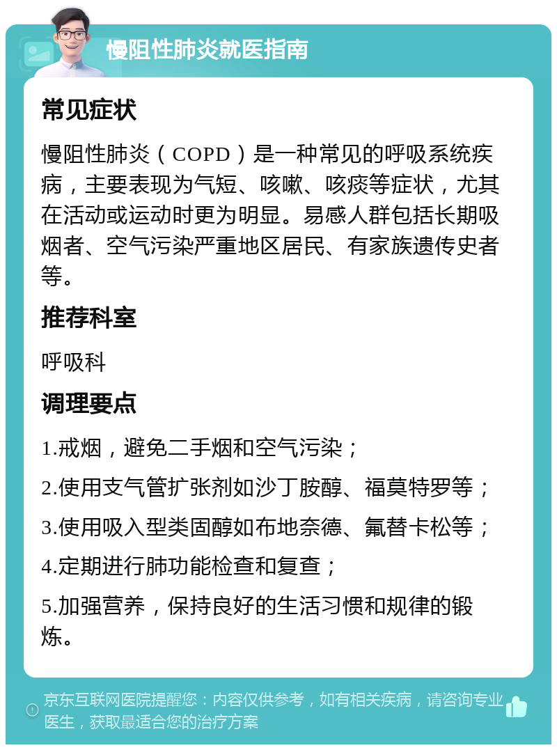 慢阻性肺炎就医指南 常见症状 慢阻性肺炎（COPD）是一种常见的呼吸系统疾病，主要表现为气短、咳嗽、咳痰等症状，尤其在活动或运动时更为明显。易感人群包括长期吸烟者、空气污染严重地区居民、有家族遗传史者等。 推荐科室 呼吸科 调理要点 1.戒烟，避免二手烟和空气污染； 2.使用支气管扩张剂如沙丁胺醇、福莫特罗等； 3.使用吸入型类固醇如布地奈德、氟替卡松等； 4.定期进行肺功能检查和复查； 5.加强营养，保持良好的生活习惯和规律的锻炼。