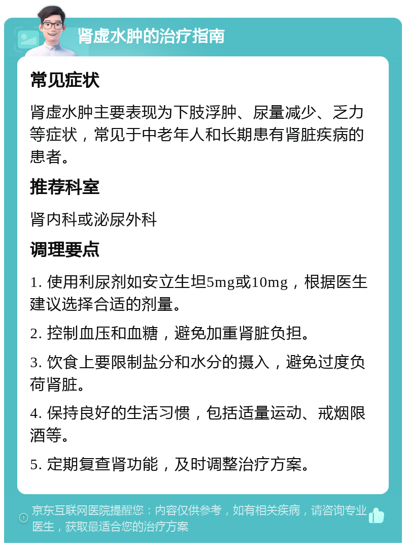 肾虚水肿的治疗指南 常见症状 肾虚水肿主要表现为下肢浮肿、尿量减少、乏力等症状，常见于中老年人和长期患有肾脏疾病的患者。 推荐科室 肾内科或泌尿外科 调理要点 1. 使用利尿剂如安立生坦5mg或10mg，根据医生建议选择合适的剂量。 2. 控制血压和血糖，避免加重肾脏负担。 3. 饮食上要限制盐分和水分的摄入，避免过度负荷肾脏。 4. 保持良好的生活习惯，包括适量运动、戒烟限酒等。 5. 定期复查肾功能，及时调整治疗方案。