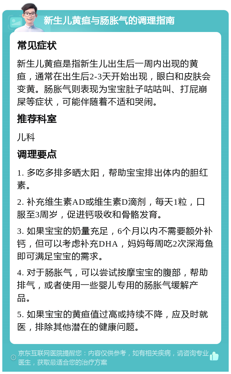 新生儿黄疸与肠胀气的调理指南 常见症状 新生儿黄疸是指新生儿出生后一周内出现的黄疸，通常在出生后2-3天开始出现，眼白和皮肤会变黄。肠胀气则表现为宝宝肚子咕咕叫、打屁崩屎等症状，可能伴随着不适和哭闹。 推荐科室 儿科 调理要点 1. 多吃多排多晒太阳，帮助宝宝排出体内的胆红素。 2. 补充维生素AD或维生素D滴剂，每天1粒，口服至3周岁，促进钙吸收和骨骼发育。 3. 如果宝宝的奶量充足，6个月以内不需要额外补钙，但可以考虑补充DHA，妈妈每周吃2次深海鱼即可满足宝宝的需求。 4. 对于肠胀气，可以尝试按摩宝宝的腹部，帮助排气，或者使用一些婴儿专用的肠胀气缓解产品。 5. 如果宝宝的黄疸值过高或持续不降，应及时就医，排除其他潜在的健康问题。