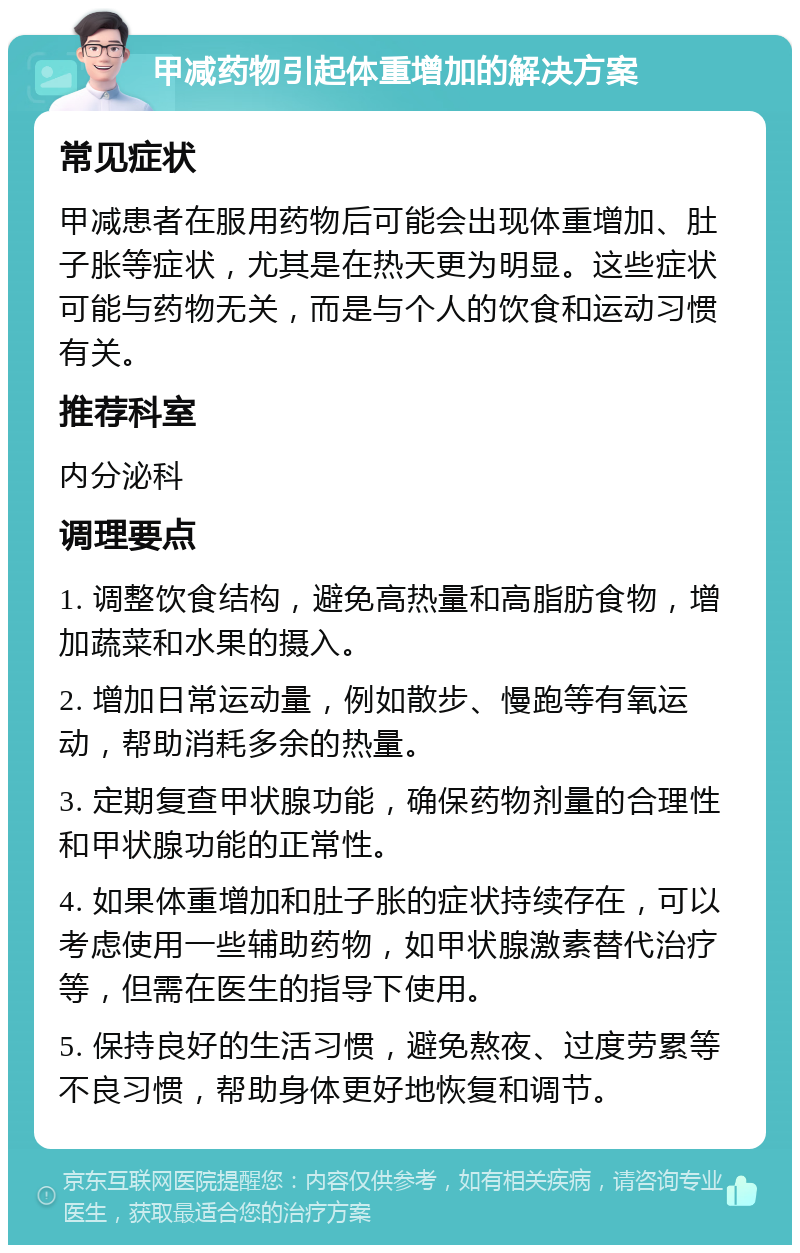 甲减药物引起体重增加的解决方案 常见症状 甲减患者在服用药物后可能会出现体重增加、肚子胀等症状，尤其是在热天更为明显。这些症状可能与药物无关，而是与个人的饮食和运动习惯有关。 推荐科室 内分泌科 调理要点 1. 调整饮食结构，避免高热量和高脂肪食物，增加蔬菜和水果的摄入。 2. 增加日常运动量，例如散步、慢跑等有氧运动，帮助消耗多余的热量。 3. 定期复查甲状腺功能，确保药物剂量的合理性和甲状腺功能的正常性。 4. 如果体重增加和肚子胀的症状持续存在，可以考虑使用一些辅助药物，如甲状腺激素替代治疗等，但需在医生的指导下使用。 5. 保持良好的生活习惯，避免熬夜、过度劳累等不良习惯，帮助身体更好地恢复和调节。