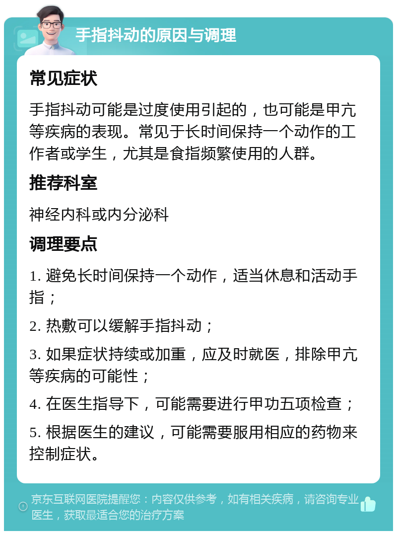 手指抖动的原因与调理 常见症状 手指抖动可能是过度使用引起的，也可能是甲亢等疾病的表现。常见于长时间保持一个动作的工作者或学生，尤其是食指频繁使用的人群。 推荐科室 神经内科或内分泌科 调理要点 1. 避免长时间保持一个动作，适当休息和活动手指； 2. 热敷可以缓解手指抖动； 3. 如果症状持续或加重，应及时就医，排除甲亢等疾病的可能性； 4. 在医生指导下，可能需要进行甲功五项检查； 5. 根据医生的建议，可能需要服用相应的药物来控制症状。