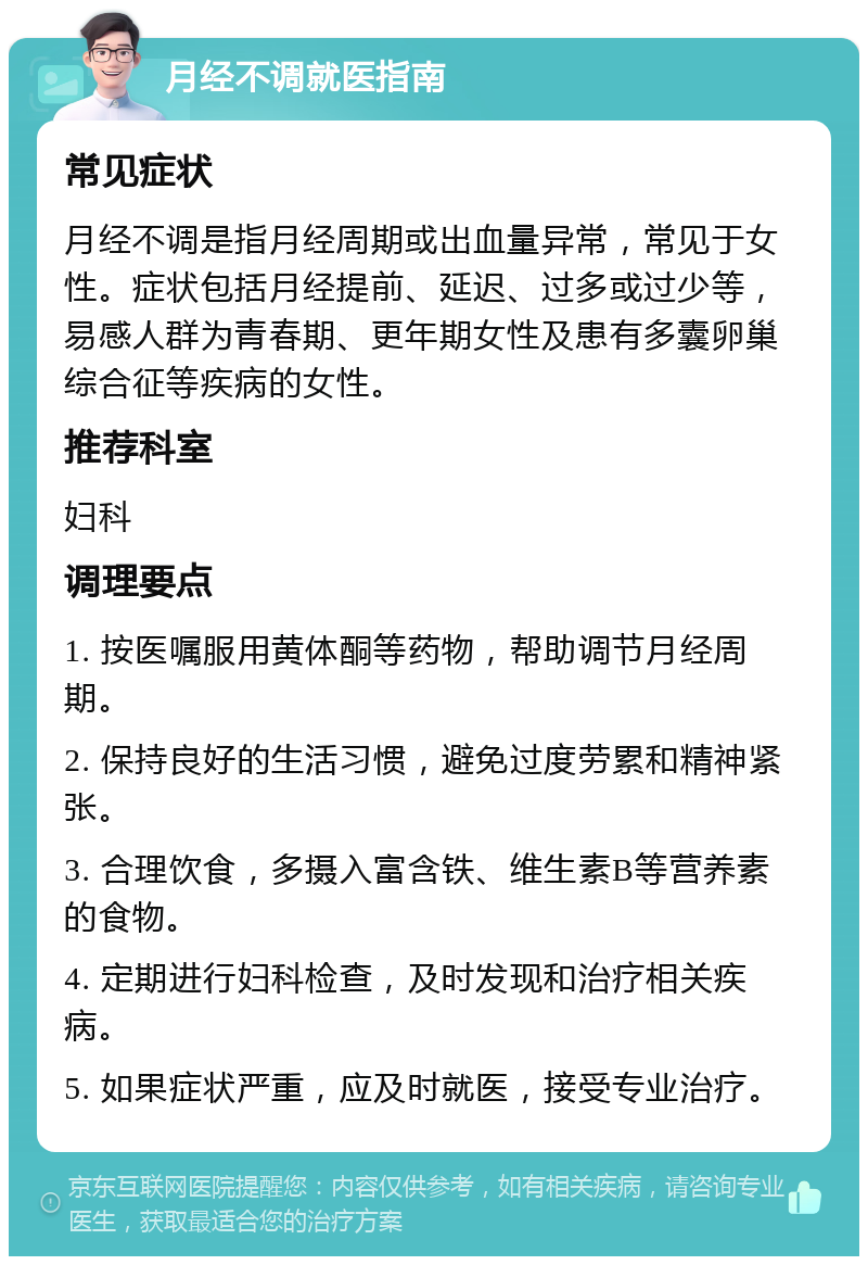 月经不调就医指南 常见症状 月经不调是指月经周期或出血量异常，常见于女性。症状包括月经提前、延迟、过多或过少等，易感人群为青春期、更年期女性及患有多囊卵巢综合征等疾病的女性。 推荐科室 妇科 调理要点 1. 按医嘱服用黄体酮等药物，帮助调节月经周期。 2. 保持良好的生活习惯，避免过度劳累和精神紧张。 3. 合理饮食，多摄入富含铁、维生素B等营养素的食物。 4. 定期进行妇科检查，及时发现和治疗相关疾病。 5. 如果症状严重，应及时就医，接受专业治疗。