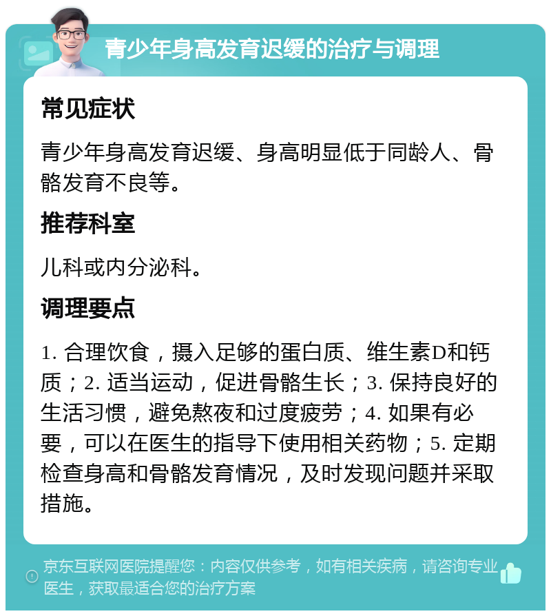 青少年身高发育迟缓的治疗与调理 常见症状 青少年身高发育迟缓、身高明显低于同龄人、骨骼发育不良等。 推荐科室 儿科或内分泌科。 调理要点 1. 合理饮食，摄入足够的蛋白质、维生素D和钙质；2. 适当运动，促进骨骼生长；3. 保持良好的生活习惯，避免熬夜和过度疲劳；4. 如果有必要，可以在医生的指导下使用相关药物；5. 定期检查身高和骨骼发育情况，及时发现问题并采取措施。