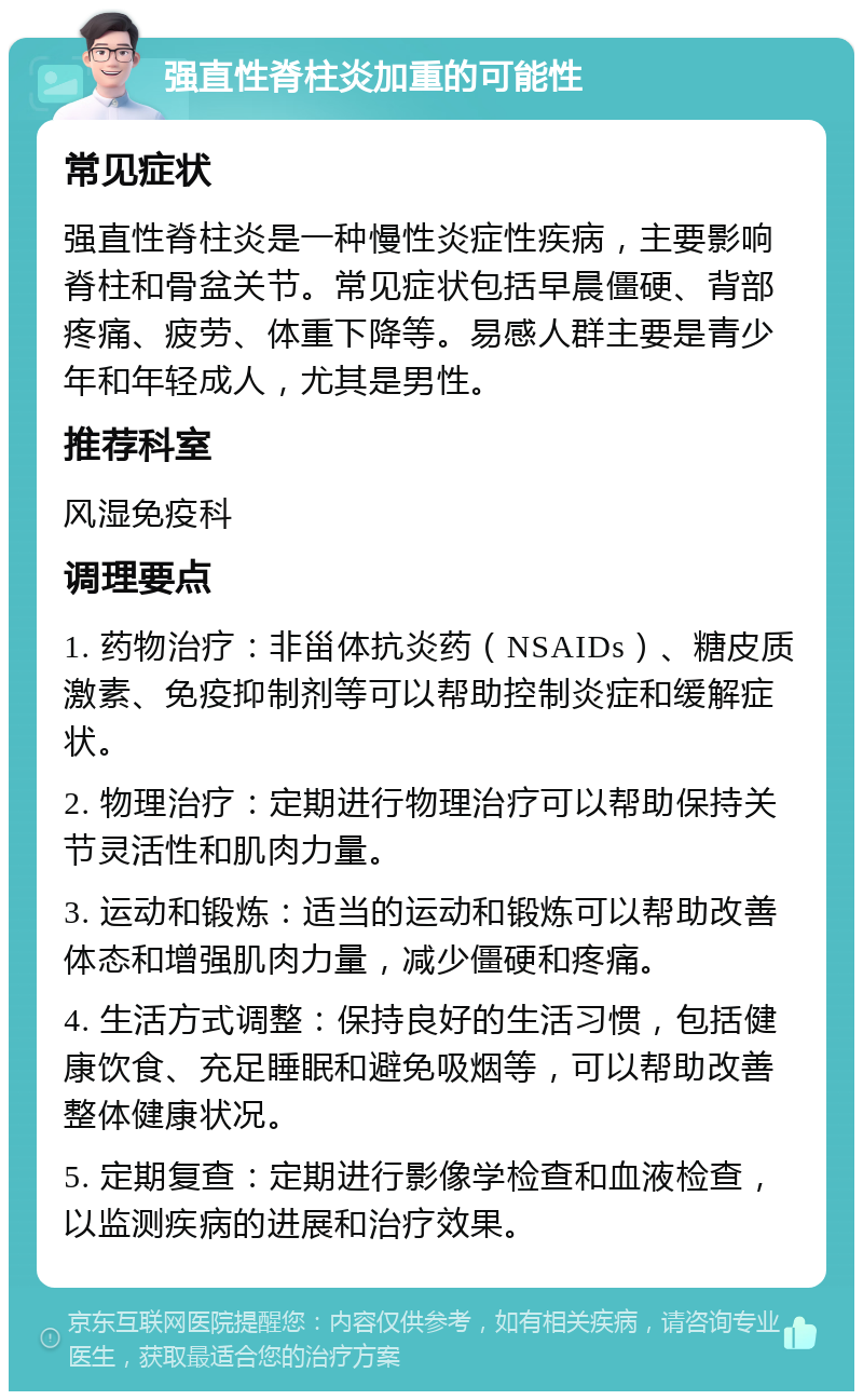 强直性脊柱炎加重的可能性 常见症状 强直性脊柱炎是一种慢性炎症性疾病，主要影响脊柱和骨盆关节。常见症状包括早晨僵硬、背部疼痛、疲劳、体重下降等。易感人群主要是青少年和年轻成人，尤其是男性。 推荐科室 风湿免疫科 调理要点 1. 药物治疗：非甾体抗炎药（NSAIDs）、糖皮质激素、免疫抑制剂等可以帮助控制炎症和缓解症状。 2. 物理治疗：定期进行物理治疗可以帮助保持关节灵活性和肌肉力量。 3. 运动和锻炼：适当的运动和锻炼可以帮助改善体态和增强肌肉力量，减少僵硬和疼痛。 4. 生活方式调整：保持良好的生活习惯，包括健康饮食、充足睡眠和避免吸烟等，可以帮助改善整体健康状况。 5. 定期复查：定期进行影像学检查和血液检查，以监测疾病的进展和治疗效果。