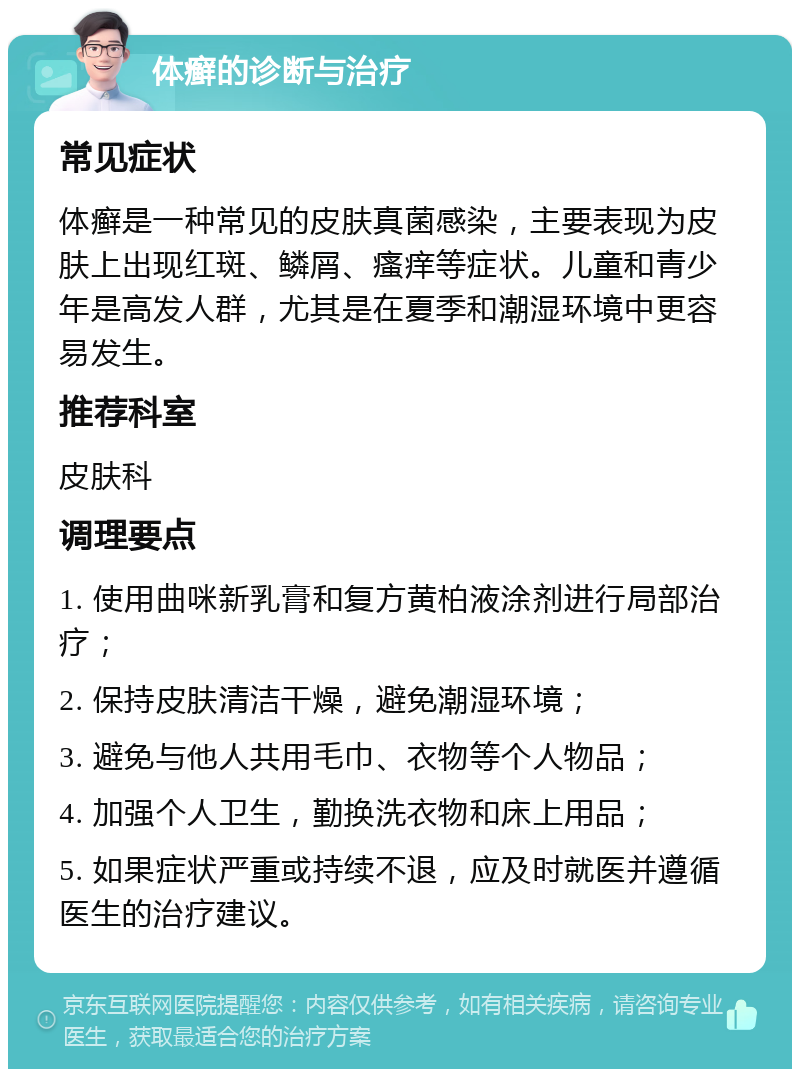 体癣的诊断与治疗 常见症状 体癣是一种常见的皮肤真菌感染，主要表现为皮肤上出现红斑、鳞屑、瘙痒等症状。儿童和青少年是高发人群，尤其是在夏季和潮湿环境中更容易发生。 推荐科室 皮肤科 调理要点 1. 使用曲咪新乳膏和复方黄柏液涂剂进行局部治疗； 2. 保持皮肤清洁干燥，避免潮湿环境； 3. 避免与他人共用毛巾、衣物等个人物品； 4. 加强个人卫生，勤换洗衣物和床上用品； 5. 如果症状严重或持续不退，应及时就医并遵循医生的治疗建议。