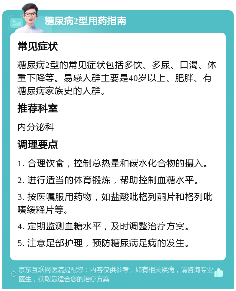 糖尿病2型用药指南 常见症状 糖尿病2型的常见症状包括多饮、多尿、口渴、体重下降等。易感人群主要是40岁以上、肥胖、有糖尿病家族史的人群。 推荐科室 内分泌科 调理要点 1. 合理饮食，控制总热量和碳水化合物的摄入。 2. 进行适当的体育锻炼，帮助控制血糖水平。 3. 按医嘱服用药物，如盐酸吡格列酮片和格列吡嗪缓释片等。 4. 定期监测血糖水平，及时调整治疗方案。 5. 注意足部护理，预防糖尿病足病的发生。