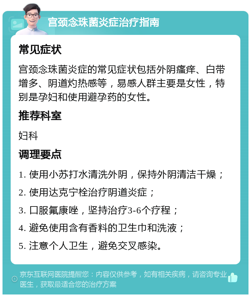 宫颈念珠菌炎症治疗指南 常见症状 宫颈念珠菌炎症的常见症状包括外阴瘙痒、白带增多、阴道灼热感等，易感人群主要是女性，特别是孕妇和使用避孕药的女性。 推荐科室 妇科 调理要点 1. 使用小苏打水清洗外阴，保持外阴清洁干燥； 2. 使用达克宁栓治疗阴道炎症； 3. 口服氟康唑，坚持治疗3-6个疗程； 4. 避免使用含有香料的卫生巾和洗液； 5. 注意个人卫生，避免交叉感染。