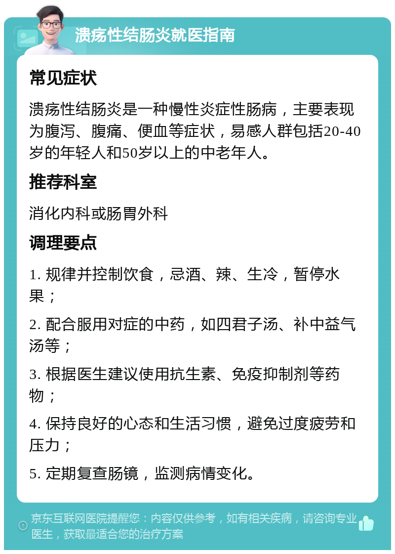 溃疡性结肠炎就医指南 常见症状 溃疡性结肠炎是一种慢性炎症性肠病，主要表现为腹泻、腹痛、便血等症状，易感人群包括20-40岁的年轻人和50岁以上的中老年人。 推荐科室 消化内科或肠胃外科 调理要点 1. 规律并控制饮食，忌酒、辣、生冷，暂停水果； 2. 配合服用对症的中药，如四君子汤、补中益气汤等； 3. 根据医生建议使用抗生素、免疫抑制剂等药物； 4. 保持良好的心态和生活习惯，避免过度疲劳和压力； 5. 定期复查肠镜，监测病情变化。