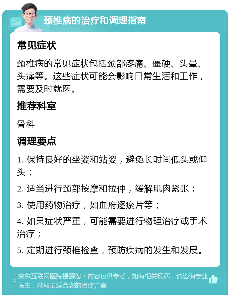 颈椎病的治疗和调理指南 常见症状 颈椎病的常见症状包括颈部疼痛、僵硬、头晕、头痛等。这些症状可能会影响日常生活和工作，需要及时就医。 推荐科室 骨科 调理要点 1. 保持良好的坐姿和站姿，避免长时间低头或仰头； 2. 适当进行颈部按摩和拉伸，缓解肌肉紧张； 3. 使用药物治疗，如血府逐瘀片等； 4. 如果症状严重，可能需要进行物理治疗或手术治疗； 5. 定期进行颈椎检查，预防疾病的发生和发展。