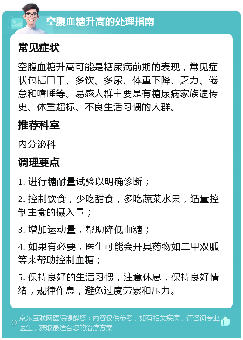 空腹血糖升高的处理指南 常见症状 空腹血糖升高可能是糖尿病前期的表现，常见症状包括口干、多饮、多尿、体重下降、乏力、倦怠和嗜睡等。易感人群主要是有糖尿病家族遗传史、体重超标、不良生活习惯的人群。 推荐科室 内分泌科 调理要点 1. 进行糖耐量试验以明确诊断； 2. 控制饮食，少吃甜食，多吃蔬菜水果，适量控制主食的摄入量； 3. 增加运动量，帮助降低血糖； 4. 如果有必要，医生可能会开具药物如二甲双胍等来帮助控制血糖； 5. 保持良好的生活习惯，注意休息，保持良好情绪，规律作息，避免过度劳累和压力。