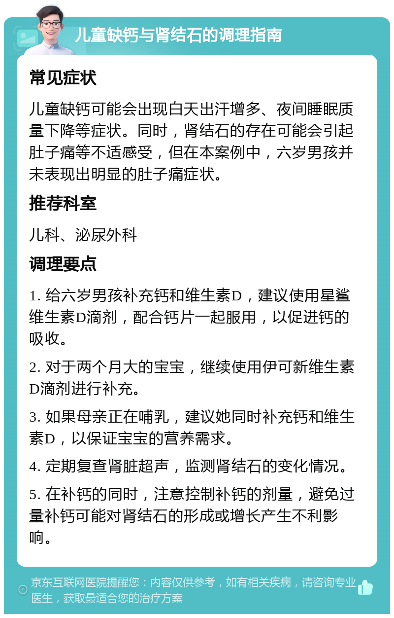 儿童缺钙与肾结石的调理指南 常见症状 儿童缺钙可能会出现白天出汗增多、夜间睡眠质量下降等症状。同时，肾结石的存在可能会引起肚子痛等不适感受，但在本案例中，六岁男孩并未表现出明显的肚子痛症状。 推荐科室 儿科、泌尿外科 调理要点 1. 给六岁男孩补充钙和维生素D，建议使用星鲨维生素D滴剂，配合钙片一起服用，以促进钙的吸收。 2. 对于两个月大的宝宝，继续使用伊可新维生素D滴剂进行补充。 3. 如果母亲正在哺乳，建议她同时补充钙和维生素D，以保证宝宝的营养需求。 4. 定期复查肾脏超声，监测肾结石的变化情况。 5. 在补钙的同时，注意控制补钙的剂量，避免过量补钙可能对肾结石的形成或增长产生不利影响。