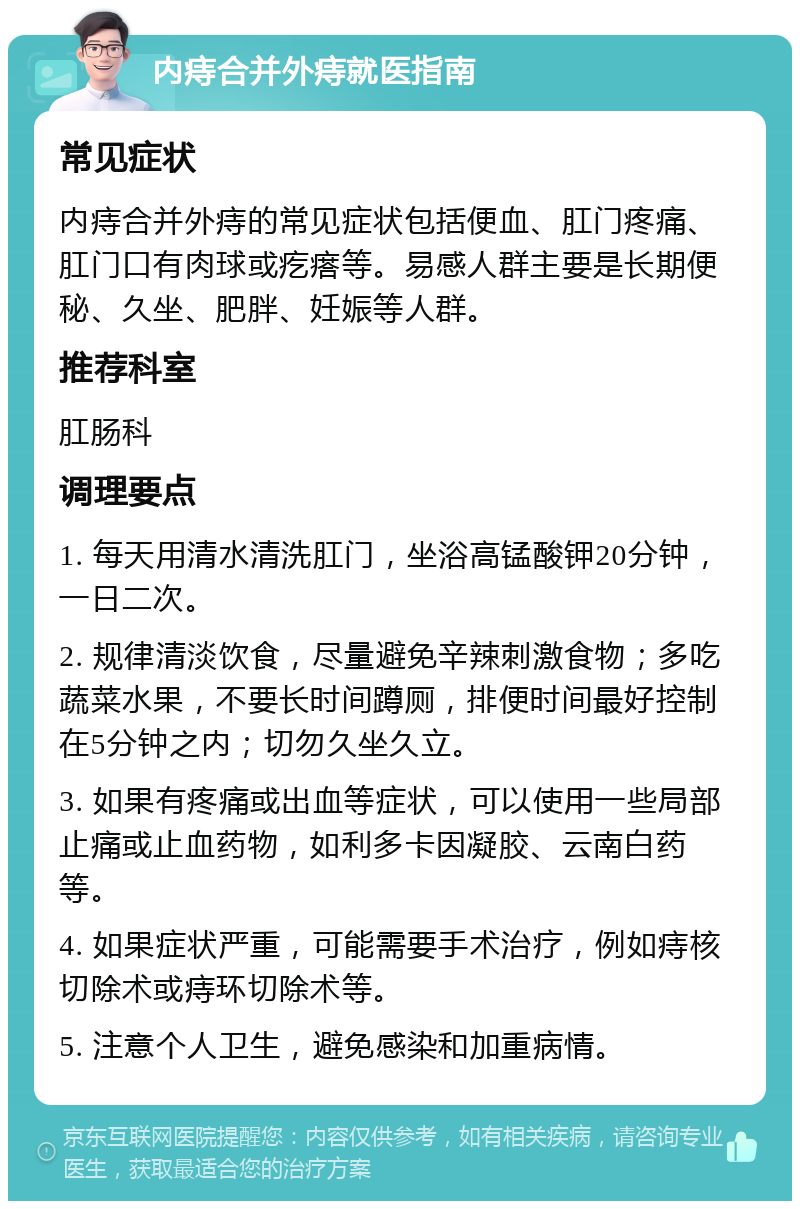 内痔合并外痔就医指南 常见症状 内痔合并外痔的常见症状包括便血、肛门疼痛、肛门口有肉球或疙瘩等。易感人群主要是长期便秘、久坐、肥胖、妊娠等人群。 推荐科室 肛肠科 调理要点 1. 每天用清水清洗肛门，坐浴高锰酸钾20分钟，一日二次。 2. 规律清淡饮食，尽量避免辛辣刺激食物；多吃蔬菜水果，不要长时间蹲厕，排便时间最好控制在5分钟之内；切勿久坐久立。 3. 如果有疼痛或出血等症状，可以使用一些局部止痛或止血药物，如利多卡因凝胶、云南白药等。 4. 如果症状严重，可能需要手术治疗，例如痔核切除术或痔环切除术等。 5. 注意个人卫生，避免感染和加重病情。