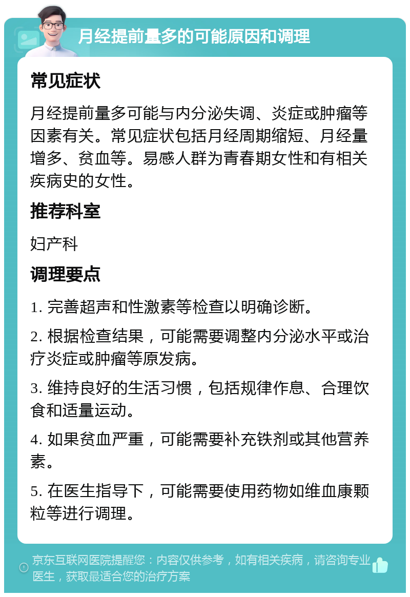 月经提前量多的可能原因和调理 常见症状 月经提前量多可能与内分泌失调、炎症或肿瘤等因素有关。常见症状包括月经周期缩短、月经量增多、贫血等。易感人群为青春期女性和有相关疾病史的女性。 推荐科室 妇产科 调理要点 1. 完善超声和性激素等检查以明确诊断。 2. 根据检查结果，可能需要调整内分泌水平或治疗炎症或肿瘤等原发病。 3. 维持良好的生活习惯，包括规律作息、合理饮食和适量运动。 4. 如果贫血严重，可能需要补充铁剂或其他营养素。 5. 在医生指导下，可能需要使用药物如维血康颗粒等进行调理。