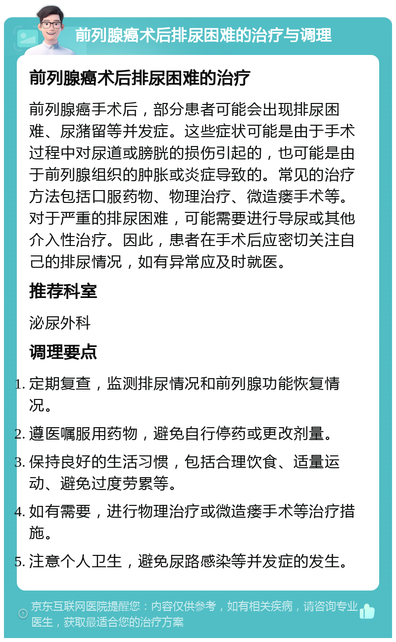 前列腺癌术后排尿困难的治疗与调理 前列腺癌术后排尿困难的治疗 前列腺癌手术后，部分患者可能会出现排尿困难、尿潴留等并发症。这些症状可能是由于手术过程中对尿道或膀胱的损伤引起的，也可能是由于前列腺组织的肿胀或炎症导致的。常见的治疗方法包括口服药物、物理治疗、微造瘘手术等。对于严重的排尿困难，可能需要进行导尿或其他介入性治疗。因此，患者在手术后应密切关注自己的排尿情况，如有异常应及时就医。 推荐科室 泌尿外科 调理要点 定期复查，监测排尿情况和前列腺功能恢复情况。 遵医嘱服用药物，避免自行停药或更改剂量。 保持良好的生活习惯，包括合理饮食、适量运动、避免过度劳累等。 如有需要，进行物理治疗或微造瘘手术等治疗措施。 注意个人卫生，避免尿路感染等并发症的发生。