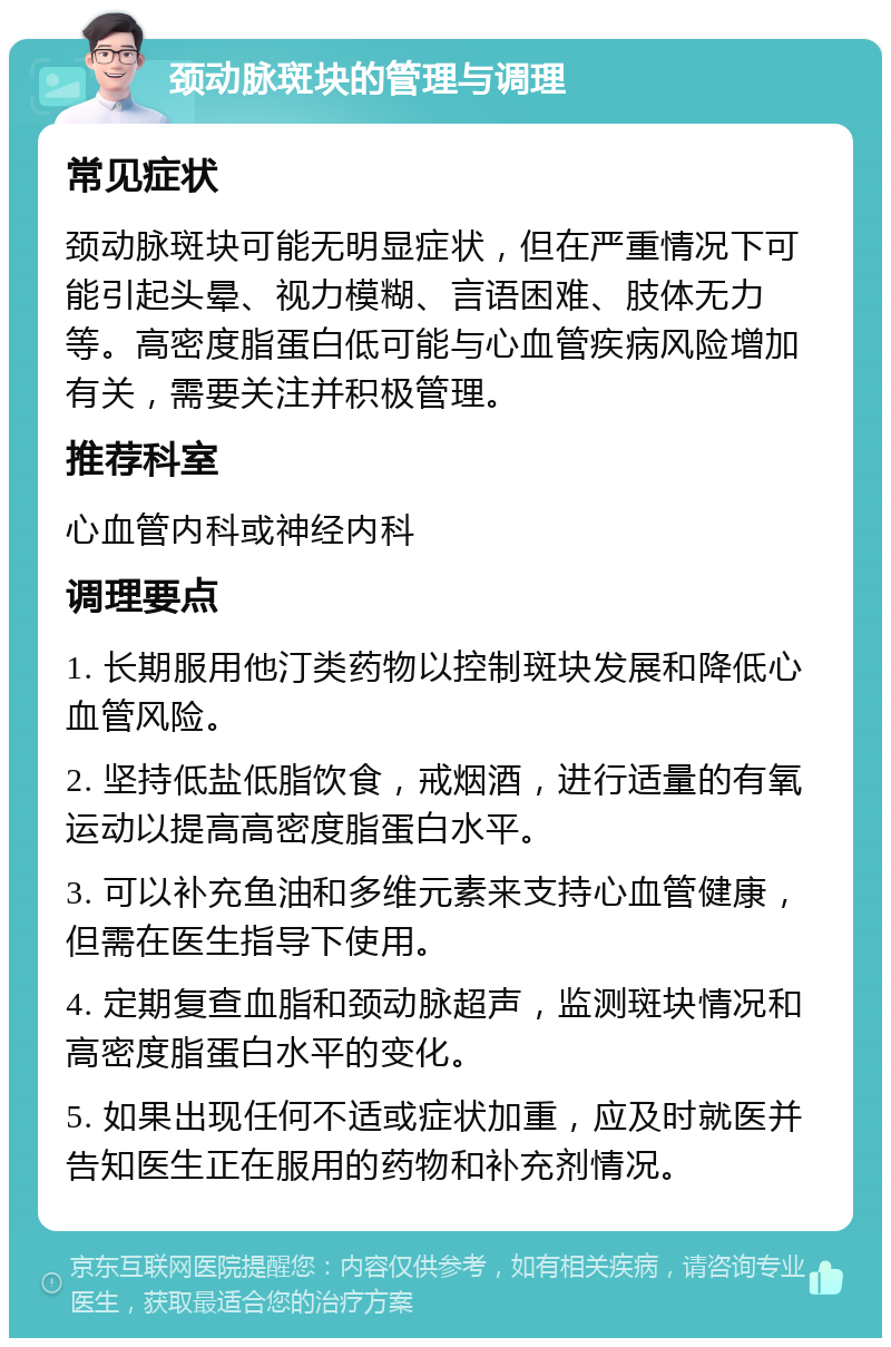 颈动脉斑块的管理与调理 常见症状 颈动脉斑块可能无明显症状，但在严重情况下可能引起头晕、视力模糊、言语困难、肢体无力等。高密度脂蛋白低可能与心血管疾病风险增加有关，需要关注并积极管理。 推荐科室 心血管内科或神经内科 调理要点 1. 长期服用他汀类药物以控制斑块发展和降低心血管风险。 2. 坚持低盐低脂饮食，戒烟酒，进行适量的有氧运动以提高高密度脂蛋白水平。 3. 可以补充鱼油和多维元素来支持心血管健康，但需在医生指导下使用。 4. 定期复查血脂和颈动脉超声，监测斑块情况和高密度脂蛋白水平的变化。 5. 如果出现任何不适或症状加重，应及时就医并告知医生正在服用的药物和补充剂情况。