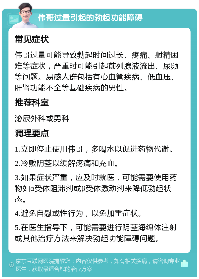 伟哥过量引起的勃起功能障碍 常见症状 伟哥过量可能导致勃起时间过长、疼痛、射精困难等症状，严重时可能引起前列腺液流出、尿频等问题。易感人群包括有心血管疾病、低血压、肝肾功能不全等基础疾病的男性。 推荐科室 泌尿外科或男科 调理要点 1.立即停止使用伟哥，多喝水以促进药物代谢。 2.冷敷阴茎以缓解疼痛和充血。 3.如果症状严重，应及时就医，可能需要使用药物如α受体阻滞剂或β受体激动剂来降低勃起状态。 4.避免自慰或性行为，以免加重症状。 5.在医生指导下，可能需要进行阴茎海绵体注射或其他治疗方法来解决勃起功能障碍问题。