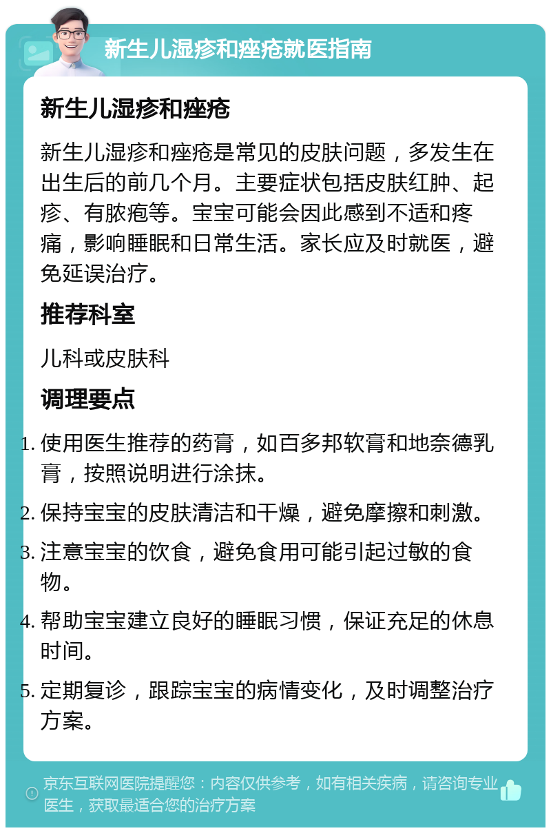 新生儿湿疹和痤疮就医指南 新生儿湿疹和痤疮 新生儿湿疹和痤疮是常见的皮肤问题，多发生在出生后的前几个月。主要症状包括皮肤红肿、起疹、有脓疱等。宝宝可能会因此感到不适和疼痛，影响睡眠和日常生活。家长应及时就医，避免延误治疗。 推荐科室 儿科或皮肤科 调理要点 使用医生推荐的药膏，如百多邦软膏和地奈德乳膏，按照说明进行涂抹。 保持宝宝的皮肤清洁和干燥，避免摩擦和刺激。 注意宝宝的饮食，避免食用可能引起过敏的食物。 帮助宝宝建立良好的睡眠习惯，保证充足的休息时间。 定期复诊，跟踪宝宝的病情变化，及时调整治疗方案。