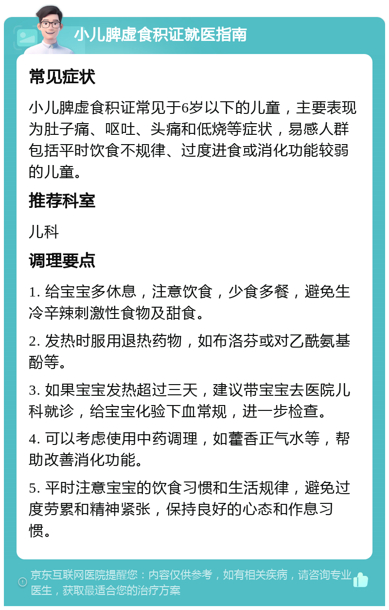 小儿脾虚食积证就医指南 常见症状 小儿脾虚食积证常见于6岁以下的儿童，主要表现为肚子痛、呕吐、头痛和低烧等症状，易感人群包括平时饮食不规律、过度进食或消化功能较弱的儿童。 推荐科室 儿科 调理要点 1. 给宝宝多休息，注意饮食，少食多餐，避免生冷辛辣刺激性食物及甜食。 2. 发热时服用退热药物，如布洛芬或对乙酰氨基酚等。 3. 如果宝宝发热超过三天，建议带宝宝去医院儿科就诊，给宝宝化验下血常规，进一步检查。 4. 可以考虑使用中药调理，如藿香正气水等，帮助改善消化功能。 5. 平时注意宝宝的饮食习惯和生活规律，避免过度劳累和精神紧张，保持良好的心态和作息习惯。