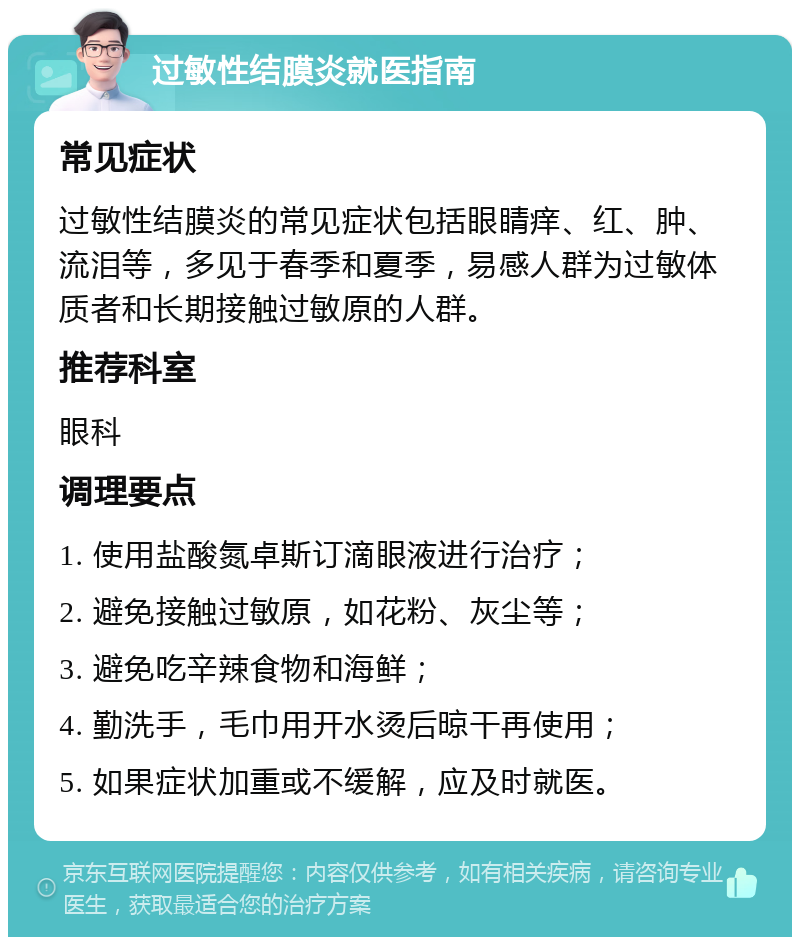 过敏性结膜炎就医指南 常见症状 过敏性结膜炎的常见症状包括眼睛痒、红、肿、流泪等，多见于春季和夏季，易感人群为过敏体质者和长期接触过敏原的人群。 推荐科室 眼科 调理要点 1. 使用盐酸氮卓斯订滴眼液进行治疗； 2. 避免接触过敏原，如花粉、灰尘等； 3. 避免吃辛辣食物和海鲜； 4. 勤洗手，毛巾用开水烫后晾干再使用； 5. 如果症状加重或不缓解，应及时就医。