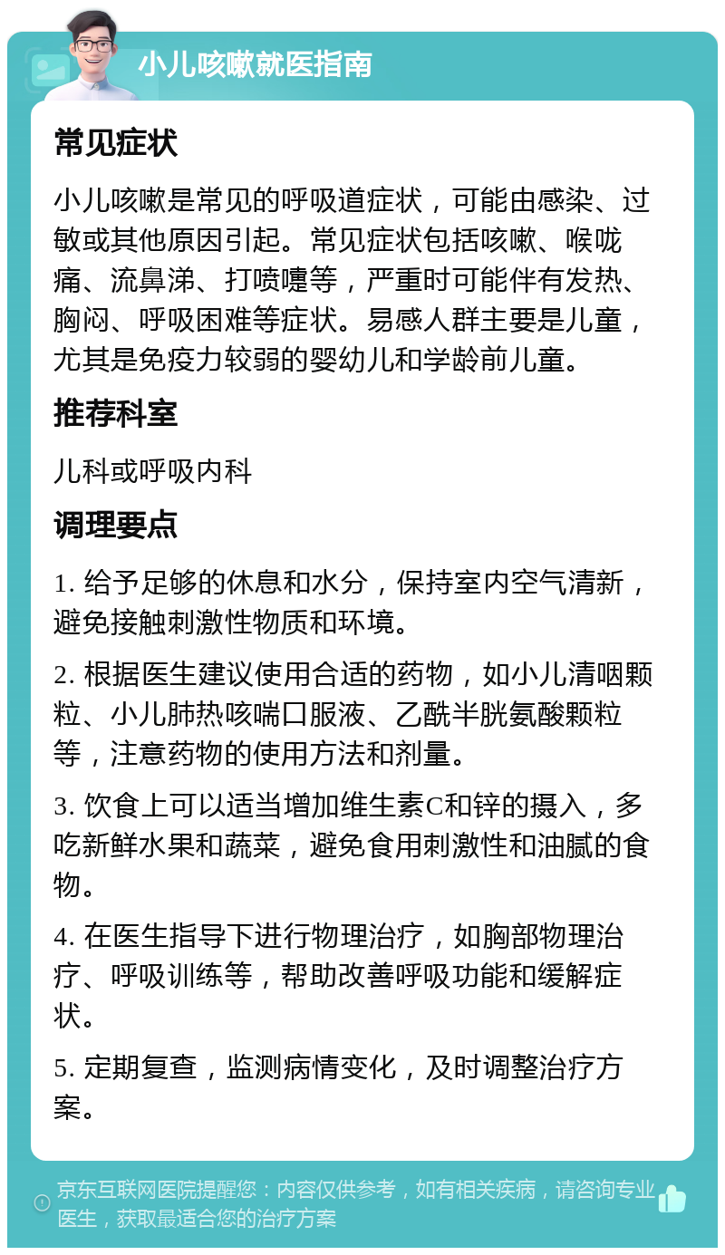 小儿咳嗽就医指南 常见症状 小儿咳嗽是常见的呼吸道症状，可能由感染、过敏或其他原因引起。常见症状包括咳嗽、喉咙痛、流鼻涕、打喷嚏等，严重时可能伴有发热、胸闷、呼吸困难等症状。易感人群主要是儿童，尤其是免疫力较弱的婴幼儿和学龄前儿童。 推荐科室 儿科或呼吸内科 调理要点 1. 给予足够的休息和水分，保持室内空气清新，避免接触刺激性物质和环境。 2. 根据医生建议使用合适的药物，如小儿清咽颗粒、小儿肺热咳喘口服液、乙酰半胱氨酸颗粒等，注意药物的使用方法和剂量。 3. 饮食上可以适当增加维生素C和锌的摄入，多吃新鲜水果和蔬菜，避免食用刺激性和油腻的食物。 4. 在医生指导下进行物理治疗，如胸部物理治疗、呼吸训练等，帮助改善呼吸功能和缓解症状。 5. 定期复查，监测病情变化，及时调整治疗方案。