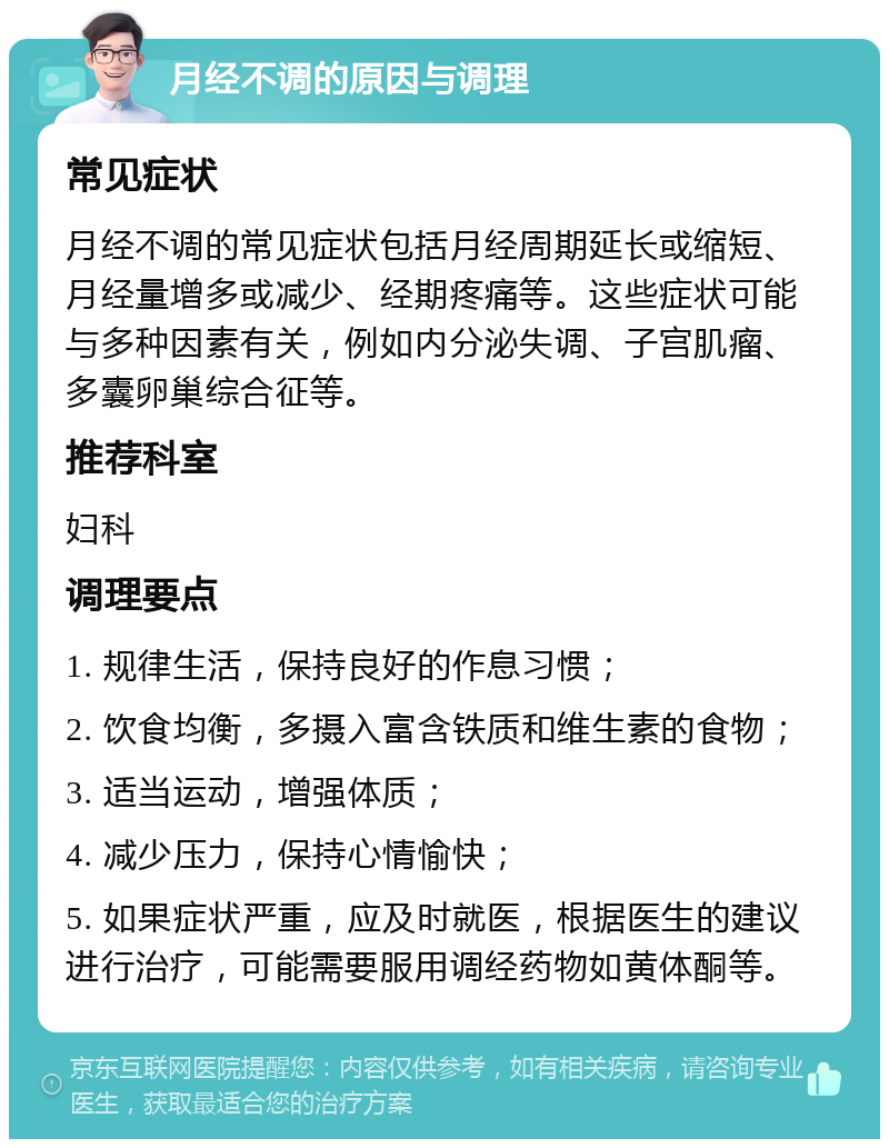 月经不调的原因与调理 常见症状 月经不调的常见症状包括月经周期延长或缩短、月经量增多或减少、经期疼痛等。这些症状可能与多种因素有关，例如内分泌失调、子宫肌瘤、多囊卵巢综合征等。 推荐科室 妇科 调理要点 1. 规律生活，保持良好的作息习惯； 2. 饮食均衡，多摄入富含铁质和维生素的食物； 3. 适当运动，增强体质； 4. 减少压力，保持心情愉快； 5. 如果症状严重，应及时就医，根据医生的建议进行治疗，可能需要服用调经药物如黄体酮等。