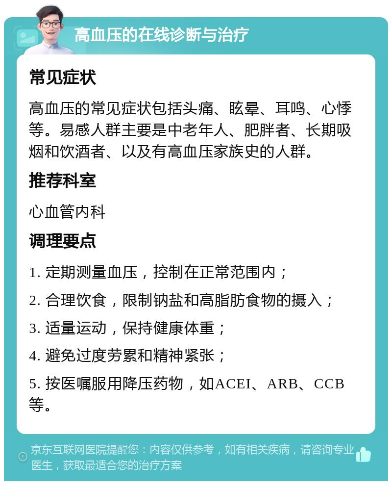 高血压的在线诊断与治疗 常见症状 高血压的常见症状包括头痛、眩晕、耳鸣、心悸等。易感人群主要是中老年人、肥胖者、长期吸烟和饮酒者、以及有高血压家族史的人群。 推荐科室 心血管内科 调理要点 1. 定期测量血压，控制在正常范围内； 2. 合理饮食，限制钠盐和高脂肪食物的摄入； 3. 适量运动，保持健康体重； 4. 避免过度劳累和精神紧张； 5. 按医嘱服用降压药物，如ACEI、ARB、CCB等。