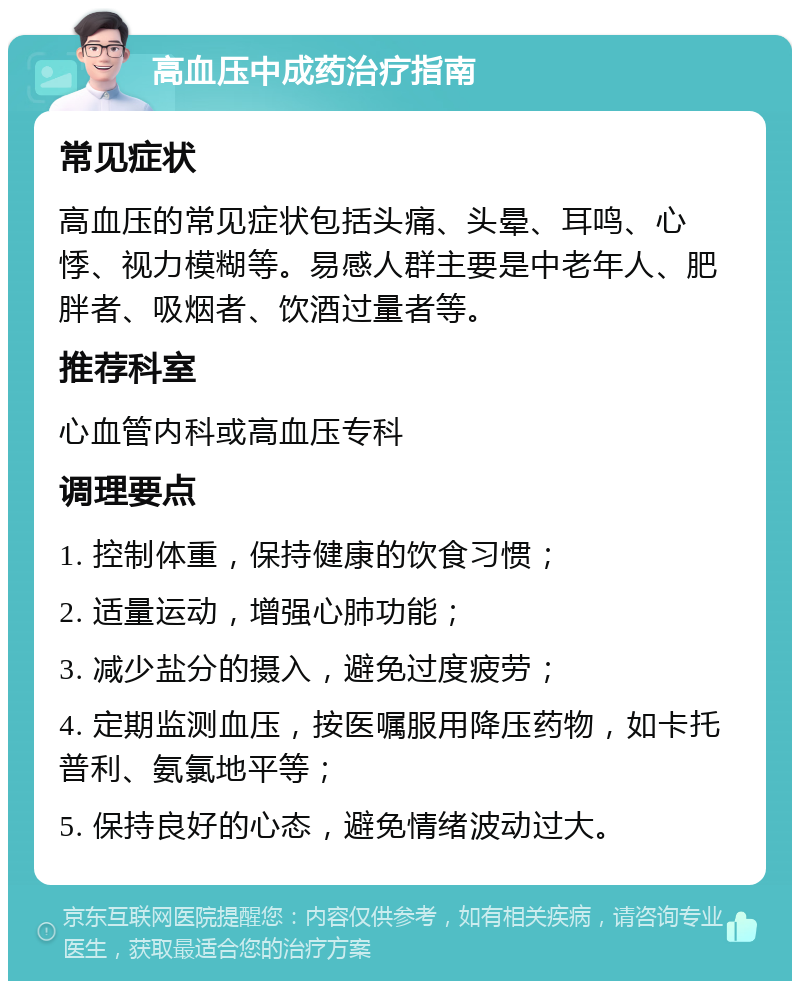 高血压中成药治疗指南 常见症状 高血压的常见症状包括头痛、头晕、耳鸣、心悸、视力模糊等。易感人群主要是中老年人、肥胖者、吸烟者、饮酒过量者等。 推荐科室 心血管内科或高血压专科 调理要点 1. 控制体重，保持健康的饮食习惯； 2. 适量运动，增强心肺功能； 3. 减少盐分的摄入，避免过度疲劳； 4. 定期监测血压，按医嘱服用降压药物，如卡托普利、氨氯地平等； 5. 保持良好的心态，避免情绪波动过大。