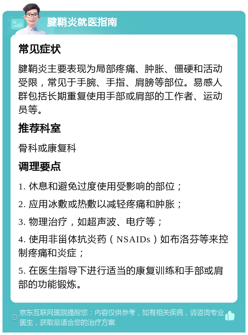 腱鞘炎就医指南 常见症状 腱鞘炎主要表现为局部疼痛、肿胀、僵硬和活动受限，常见于手腕、手指、肩膀等部位。易感人群包括长期重复使用手部或肩部的工作者、运动员等。 推荐科室 骨科或康复科 调理要点 1. 休息和避免过度使用受影响的部位； 2. 应用冰敷或热敷以减轻疼痛和肿胀； 3. 物理治疗，如超声波、电疗等； 4. 使用非甾体抗炎药（NSAIDs）如布洛芬等来控制疼痛和炎症； 5. 在医生指导下进行适当的康复训练和手部或肩部的功能锻炼。