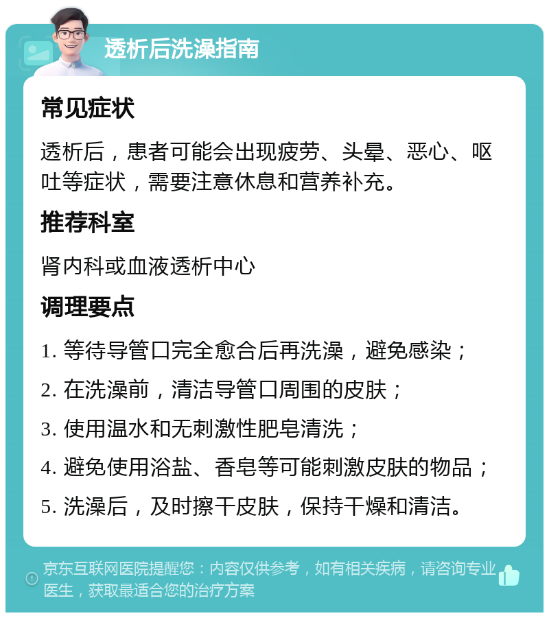 透析后洗澡指南 常见症状 透析后，患者可能会出现疲劳、头晕、恶心、呕吐等症状，需要注意休息和营养补充。 推荐科室 肾内科或血液透析中心 调理要点 1. 等待导管口完全愈合后再洗澡，避免感染； 2. 在洗澡前，清洁导管口周围的皮肤； 3. 使用温水和无刺激性肥皂清洗； 4. 避免使用浴盐、香皂等可能刺激皮肤的物品； 5. 洗澡后，及时擦干皮肤，保持干燥和清洁。