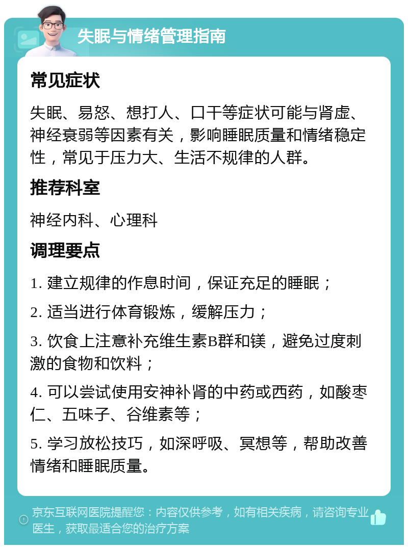 失眠与情绪管理指南 常见症状 失眠、易怒、想打人、口干等症状可能与肾虚、神经衰弱等因素有关，影响睡眠质量和情绪稳定性，常见于压力大、生活不规律的人群。 推荐科室 神经内科、心理科 调理要点 1. 建立规律的作息时间，保证充足的睡眠； 2. 适当进行体育锻炼，缓解压力； 3. 饮食上注意补充维生素B群和镁，避免过度刺激的食物和饮料； 4. 可以尝试使用安神补肾的中药或西药，如酸枣仁、五味子、谷维素等； 5. 学习放松技巧，如深呼吸、冥想等，帮助改善情绪和睡眠质量。