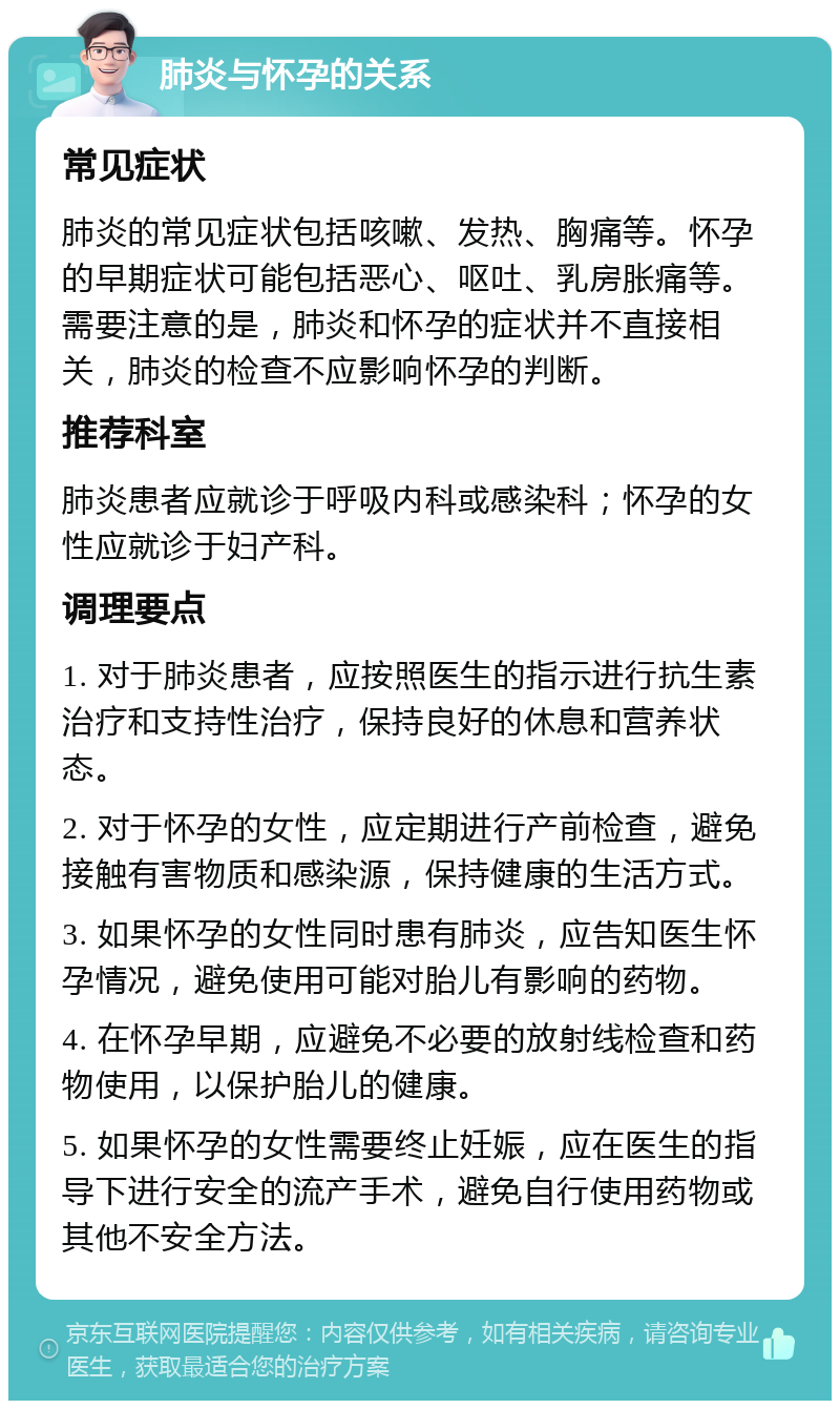 肺炎与怀孕的关系 常见症状 肺炎的常见症状包括咳嗽、发热、胸痛等。怀孕的早期症状可能包括恶心、呕吐、乳房胀痛等。需要注意的是，肺炎和怀孕的症状并不直接相关，肺炎的检查不应影响怀孕的判断。 推荐科室 肺炎患者应就诊于呼吸内科或感染科；怀孕的女性应就诊于妇产科。 调理要点 1. 对于肺炎患者，应按照医生的指示进行抗生素治疗和支持性治疗，保持良好的休息和营养状态。 2. 对于怀孕的女性，应定期进行产前检查，避免接触有害物质和感染源，保持健康的生活方式。 3. 如果怀孕的女性同时患有肺炎，应告知医生怀孕情况，避免使用可能对胎儿有影响的药物。 4. 在怀孕早期，应避免不必要的放射线检查和药物使用，以保护胎儿的健康。 5. 如果怀孕的女性需要终止妊娠，应在医生的指导下进行安全的流产手术，避免自行使用药物或其他不安全方法。