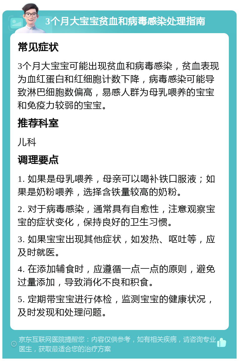 3个月大宝宝贫血和病毒感染处理指南 常见症状 3个月大宝宝可能出现贫血和病毒感染，贫血表现为血红蛋白和红细胞计数下降，病毒感染可能导致淋巴细胞数偏高，易感人群为母乳喂养的宝宝和免疫力较弱的宝宝。 推荐科室 儿科 调理要点 1. 如果是母乳喂养，母亲可以喝补铁口服液；如果是奶粉喂养，选择含铁量较高的奶粉。 2. 对于病毒感染，通常具有自愈性，注意观察宝宝的症状变化，保持良好的卫生习惯。 3. 如果宝宝出现其他症状，如发热、呕吐等，应及时就医。 4. 在添加辅食时，应遵循一点一点的原则，避免过量添加，导致消化不良和积食。 5. 定期带宝宝进行体检，监测宝宝的健康状况，及时发现和处理问题。