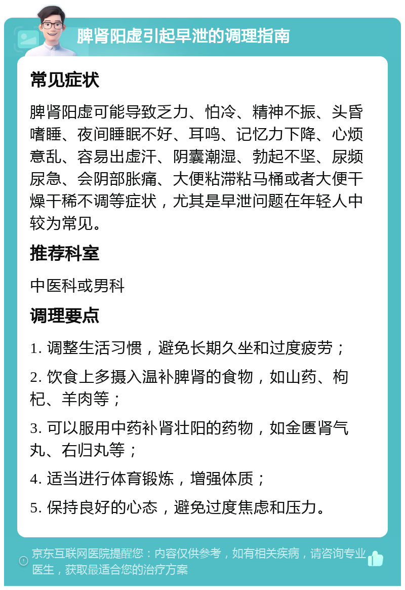 脾肾阳虚引起早泄的调理指南 常见症状 脾肾阳虚可能导致乏力、怕冷、精神不振、头昏嗜睡、夜间睡眠不好、耳鸣、记忆力下降、心烦意乱、容易出虚汗、阴囊潮湿、勃起不坚、尿频尿急、会阴部胀痛、大便粘滞粘马桶或者大便干燥干稀不调等症状，尤其是早泄问题在年轻人中较为常见。 推荐科室 中医科或男科 调理要点 1. 调整生活习惯，避免长期久坐和过度疲劳； 2. 饮食上多摄入温补脾肾的食物，如山药、枸杞、羊肉等； 3. 可以服用中药补肾壮阳的药物，如金匮肾气丸、右归丸等； 4. 适当进行体育锻炼，增强体质； 5. 保持良好的心态，避免过度焦虑和压力。