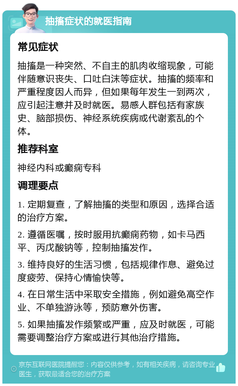 抽搐症状的就医指南 常见症状 抽搐是一种突然、不自主的肌肉收缩现象，可能伴随意识丧失、口吐白沫等症状。抽搐的频率和严重程度因人而异，但如果每年发生一到两次，应引起注意并及时就医。易感人群包括有家族史、脑部损伤、神经系统疾病或代谢紊乱的个体。 推荐科室 神经内科或癫痫专科 调理要点 1. 定期复查，了解抽搐的类型和原因，选择合适的治疗方案。 2. 遵循医嘱，按时服用抗癫痫药物，如卡马西平、丙戊酸钠等，控制抽搐发作。 3. 维持良好的生活习惯，包括规律作息、避免过度疲劳、保持心情愉快等。 4. 在日常生活中采取安全措施，例如避免高空作业、不单独游泳等，预防意外伤害。 5. 如果抽搐发作频繁或严重，应及时就医，可能需要调整治疗方案或进行其他治疗措施。