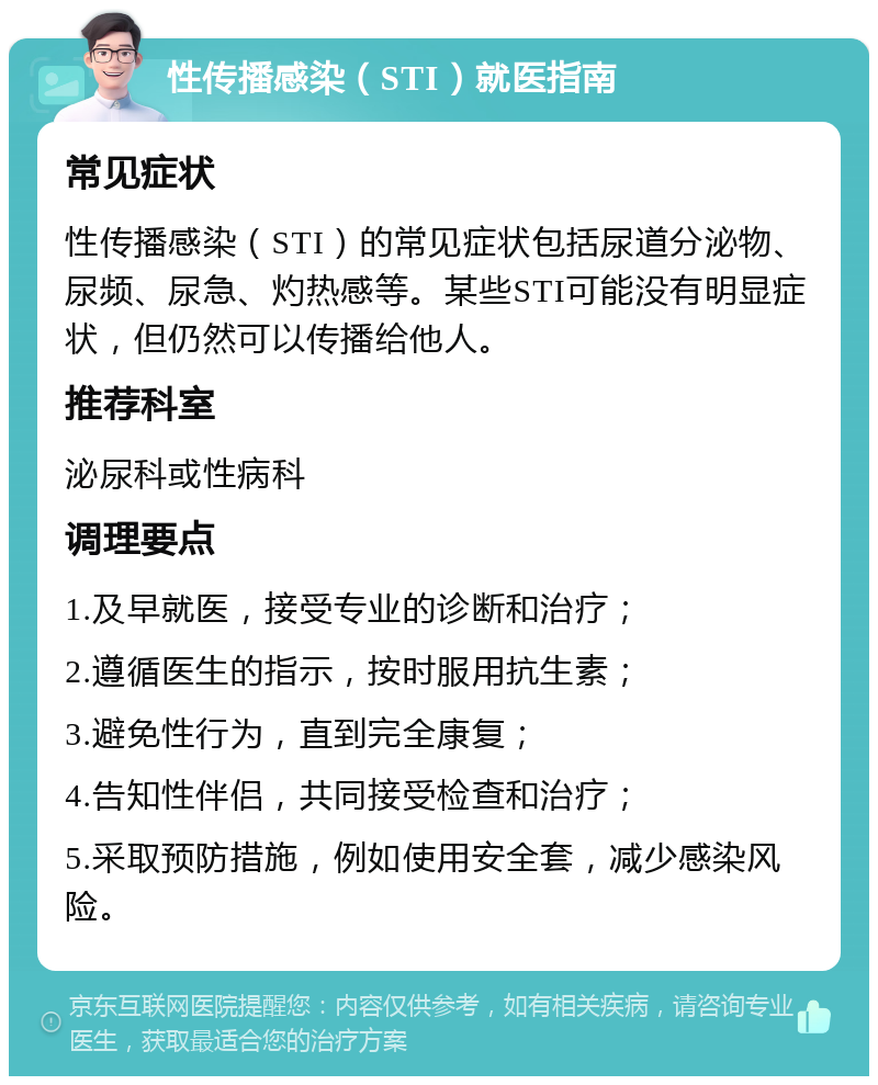 性传播感染（STI）就医指南 常见症状 性传播感染（STI）的常见症状包括尿道分泌物、尿频、尿急、灼热感等。某些STI可能没有明显症状，但仍然可以传播给他人。 推荐科室 泌尿科或性病科 调理要点 1.及早就医，接受专业的诊断和治疗； 2.遵循医生的指示，按时服用抗生素； 3.避免性行为，直到完全康复； 4.告知性伴侣，共同接受检查和治疗； 5.采取预防措施，例如使用安全套，减少感染风险。