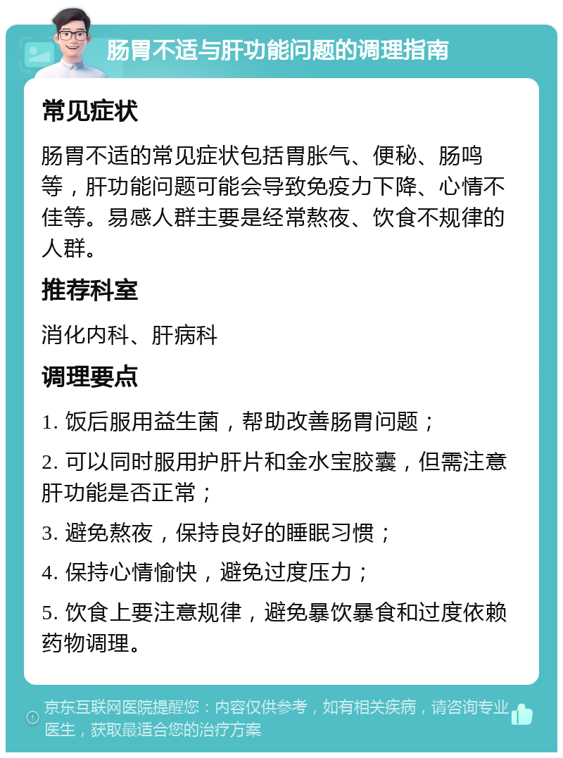 肠胃不适与肝功能问题的调理指南 常见症状 肠胃不适的常见症状包括胃胀气、便秘、肠鸣等，肝功能问题可能会导致免疫力下降、心情不佳等。易感人群主要是经常熬夜、饮食不规律的人群。 推荐科室 消化内科、肝病科 调理要点 1. 饭后服用益生菌，帮助改善肠胃问题； 2. 可以同时服用护肝片和金水宝胶囊，但需注意肝功能是否正常； 3. 避免熬夜，保持良好的睡眠习惯； 4. 保持心情愉快，避免过度压力； 5. 饮食上要注意规律，避免暴饮暴食和过度依赖药物调理。