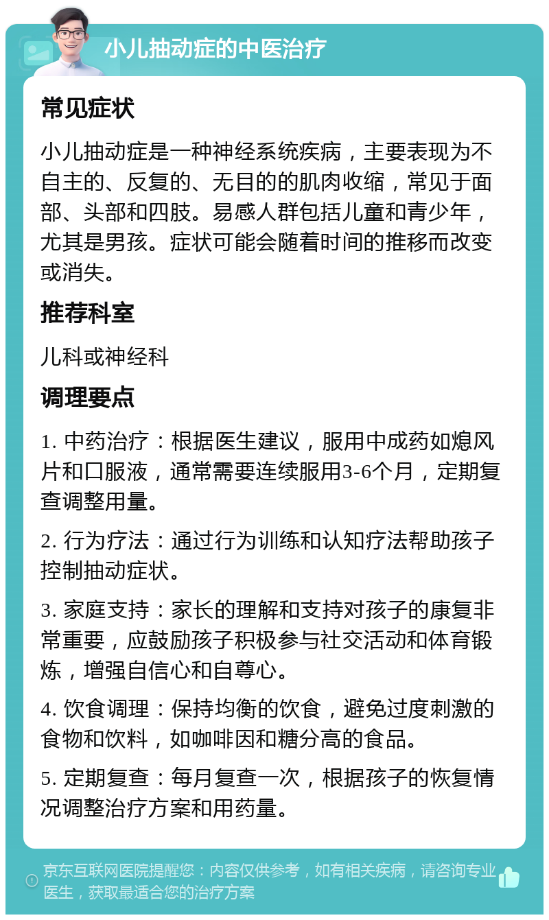 小儿抽动症的中医治疗 常见症状 小儿抽动症是一种神经系统疾病，主要表现为不自主的、反复的、无目的的肌肉收缩，常见于面部、头部和四肢。易感人群包括儿童和青少年，尤其是男孩。症状可能会随着时间的推移而改变或消失。 推荐科室 儿科或神经科 调理要点 1. 中药治疗：根据医生建议，服用中成药如熄风片和口服液，通常需要连续服用3-6个月，定期复查调整用量。 2. 行为疗法：通过行为训练和认知疗法帮助孩子控制抽动症状。 3. 家庭支持：家长的理解和支持对孩子的康复非常重要，应鼓励孩子积极参与社交活动和体育锻炼，增强自信心和自尊心。 4. 饮食调理：保持均衡的饮食，避免过度刺激的食物和饮料，如咖啡因和糖分高的食品。 5. 定期复查：每月复查一次，根据孩子的恢复情况调整治疗方案和用药量。