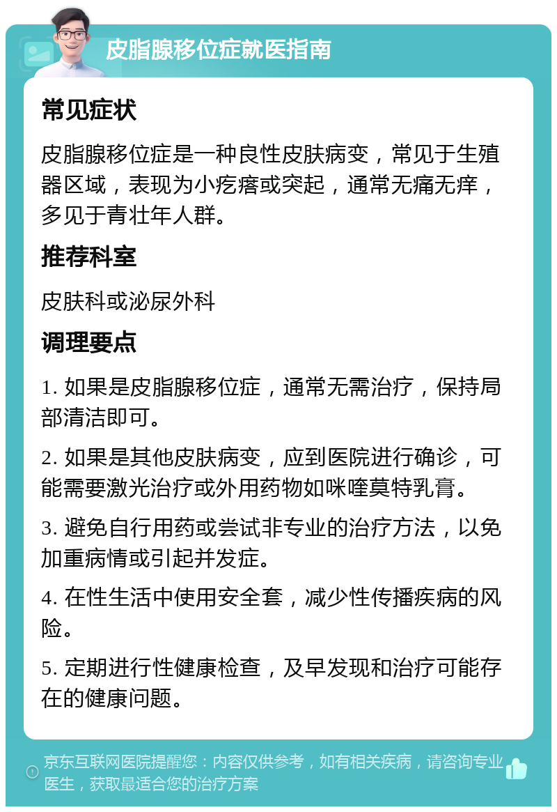 皮脂腺移位症就医指南 常见症状 皮脂腺移位症是一种良性皮肤病变，常见于生殖器区域，表现为小疙瘩或突起，通常无痛无痒，多见于青壮年人群。 推荐科室 皮肤科或泌尿外科 调理要点 1. 如果是皮脂腺移位症，通常无需治疗，保持局部清洁即可。 2. 如果是其他皮肤病变，应到医院进行确诊，可能需要激光治疗或外用药物如咪喹莫特乳膏。 3. 避免自行用药或尝试非专业的治疗方法，以免加重病情或引起并发症。 4. 在性生活中使用安全套，减少性传播疾病的风险。 5. 定期进行性健康检查，及早发现和治疗可能存在的健康问题。