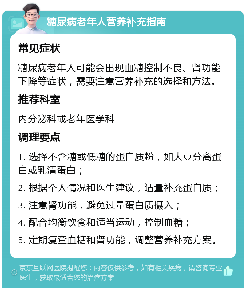 糖尿病老年人营养补充指南 常见症状 糖尿病老年人可能会出现血糖控制不良、肾功能下降等症状，需要注意营养补充的选择和方法。 推荐科室 内分泌科或老年医学科 调理要点 1. 选择不含糖或低糖的蛋白质粉，如大豆分离蛋白或乳清蛋白； 2. 根据个人情况和医生建议，适量补充蛋白质； 3. 注意肾功能，避免过量蛋白质摄入； 4. 配合均衡饮食和适当运动，控制血糖； 5. 定期复查血糖和肾功能，调整营养补充方案。