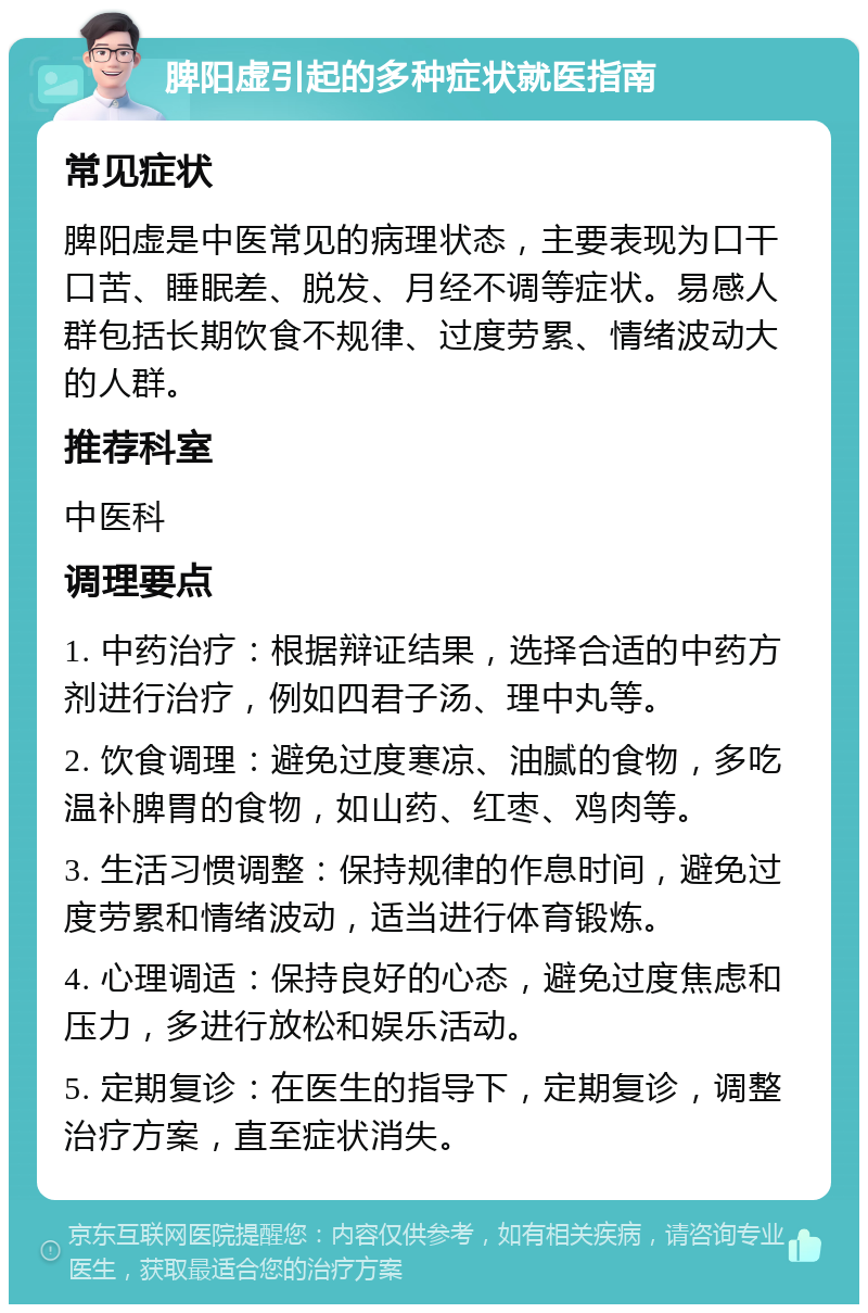 脾阳虚引起的多种症状就医指南 常见症状 脾阳虚是中医常见的病理状态，主要表现为口干口苦、睡眠差、脱发、月经不调等症状。易感人群包括长期饮食不规律、过度劳累、情绪波动大的人群。 推荐科室 中医科 调理要点 1. 中药治疗：根据辩证结果，选择合适的中药方剂进行治疗，例如四君子汤、理中丸等。 2. 饮食调理：避免过度寒凉、油腻的食物，多吃温补脾胃的食物，如山药、红枣、鸡肉等。 3. 生活习惯调整：保持规律的作息时间，避免过度劳累和情绪波动，适当进行体育锻炼。 4. 心理调适：保持良好的心态，避免过度焦虑和压力，多进行放松和娱乐活动。 5. 定期复诊：在医生的指导下，定期复诊，调整治疗方案，直至症状消失。