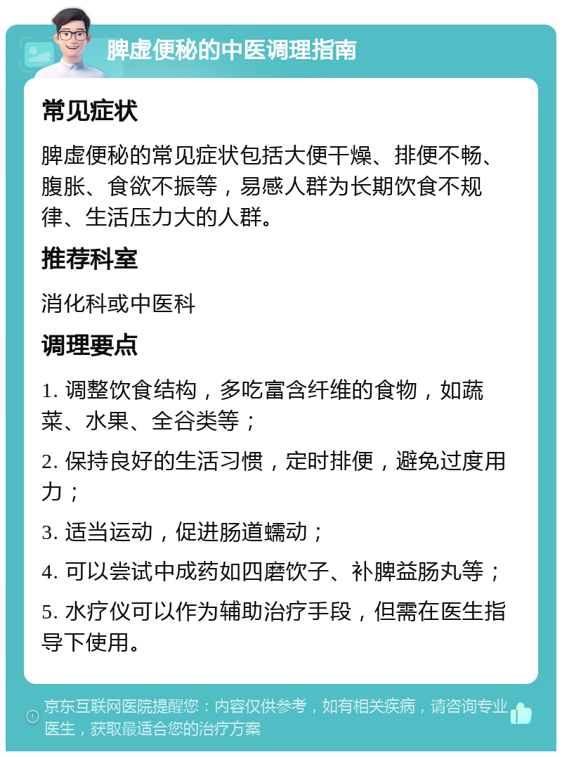 脾虚便秘的中医调理指南 常见症状 脾虚便秘的常见症状包括大便干燥、排便不畅、腹胀、食欲不振等，易感人群为长期饮食不规律、生活压力大的人群。 推荐科室 消化科或中医科 调理要点 1. 调整饮食结构，多吃富含纤维的食物，如蔬菜、水果、全谷类等； 2. 保持良好的生活习惯，定时排便，避免过度用力； 3. 适当运动，促进肠道蠕动； 4. 可以尝试中成药如四磨饮子、补脾益肠丸等； 5. 水疗仪可以作为辅助治疗手段，但需在医生指导下使用。