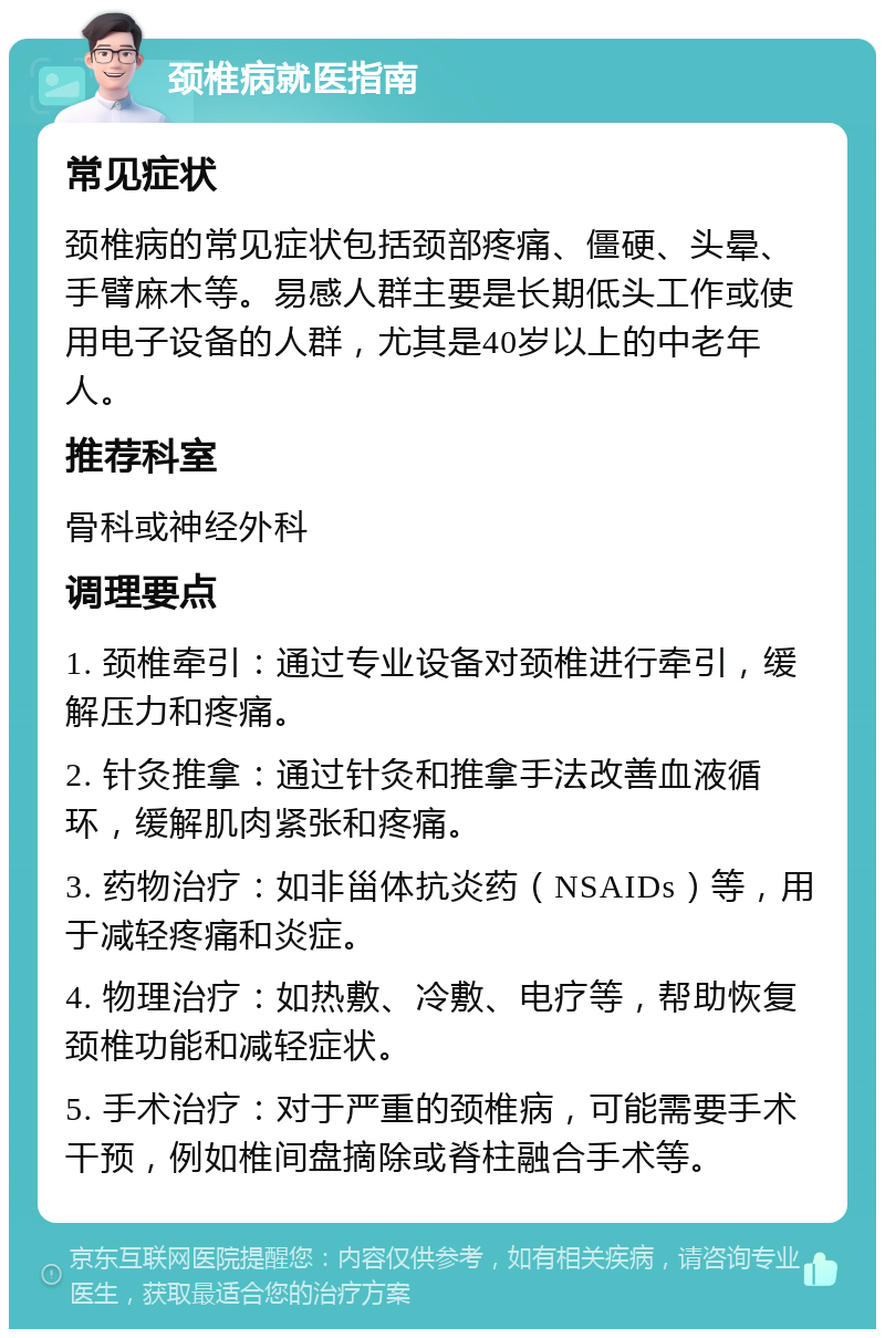 颈椎病就医指南 常见症状 颈椎病的常见症状包括颈部疼痛、僵硬、头晕、手臂麻木等。易感人群主要是长期低头工作或使用电子设备的人群，尤其是40岁以上的中老年人。 推荐科室 骨科或神经外科 调理要点 1. 颈椎牵引：通过专业设备对颈椎进行牵引，缓解压力和疼痛。 2. 针灸推拿：通过针灸和推拿手法改善血液循环，缓解肌肉紧张和疼痛。 3. 药物治疗：如非甾体抗炎药（NSAIDs）等，用于减轻疼痛和炎症。 4. 物理治疗：如热敷、冷敷、电疗等，帮助恢复颈椎功能和减轻症状。 5. 手术治疗：对于严重的颈椎病，可能需要手术干预，例如椎间盘摘除或脊柱融合手术等。