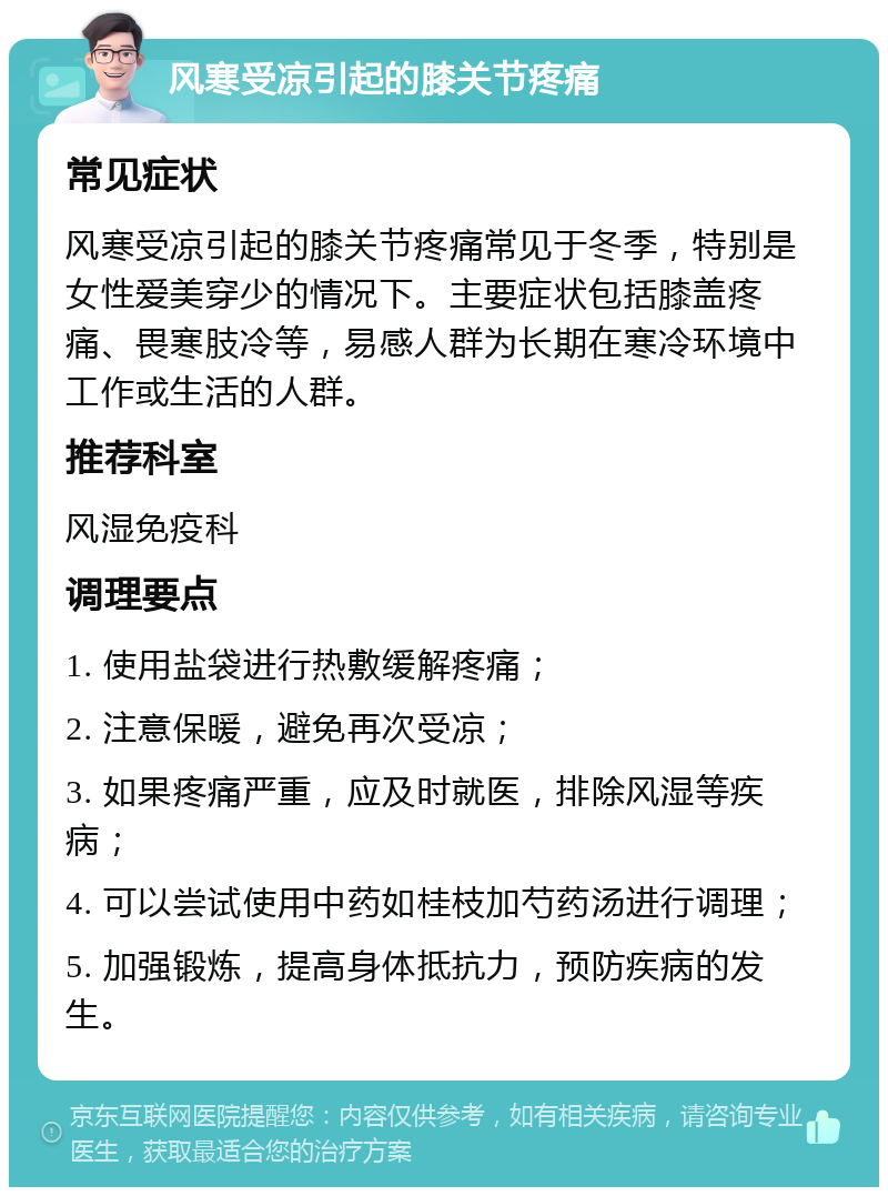 风寒受凉引起的膝关节疼痛 常见症状 风寒受凉引起的膝关节疼痛常见于冬季，特别是女性爱美穿少的情况下。主要症状包括膝盖疼痛、畏寒肢冷等，易感人群为长期在寒冷环境中工作或生活的人群。 推荐科室 风湿免疫科 调理要点 1. 使用盐袋进行热敷缓解疼痛； 2. 注意保暖，避免再次受凉； 3. 如果疼痛严重，应及时就医，排除风湿等疾病； 4. 可以尝试使用中药如桂枝加芍药汤进行调理； 5. 加强锻炼，提高身体抵抗力，预防疾病的发生。