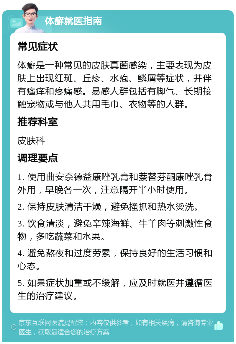 体癣就医指南 常见症状 体癣是一种常见的皮肤真菌感染，主要表现为皮肤上出现红斑、丘疹、水疱、鳞屑等症状，并伴有瘙痒和疼痛感。易感人群包括有脚气、长期接触宠物或与他人共用毛巾、衣物等的人群。 推荐科室 皮肤科 调理要点 1. 使用曲安奈德益康唑乳膏和萘替芬酮康唑乳膏外用，早晚各一次，注意隔开半小时使用。 2. 保持皮肤清洁干燥，避免搔抓和热水烫洗。 3. 饮食清淡，避免辛辣海鲜、牛羊肉等刺激性食物，多吃蔬菜和水果。 4. 避免熬夜和过度劳累，保持良好的生活习惯和心态。 5. 如果症状加重或不缓解，应及时就医并遵循医生的治疗建议。